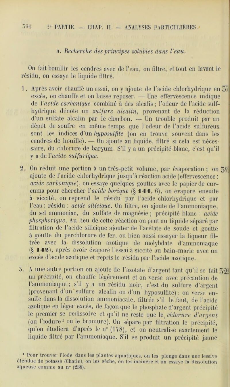 a. Recherche des principes solubles dans l'eau. On lait bouillir les cendres avec de l’eau, on filtre, et tout en lavant le résidu, on essaye le liquide filtré. 1. Après avoir chauffé un essai, on y ajoute de l'acide chlorhydrique en 5 excès, on chauffe et on laisse reposer. — Une effervescence indique de Yacide carbonique combiné à des alcalis ; l’odeur de l’acide suif- hydrique dénote un sulfure alcalin, provenant de la réduction d’un sulfate alcalin par le charbon. — Un trouble produit par un dépôt de soufre en même temps que l’odeur de l’acide sulfureux sont les indices d’un hyposulfite (on en trouve souvent dans les cendres de bouille). — On ajoute au liquide, filtré si cela est néces- saire, du chlorure de baryum. S’il y a un précipité blanc, c’est qu’il y a de Y acide sulfurique. 2. On réduit une portion à un très-petit volume, par évaporation ; on 5(r ajoute de l’acide chlorhydrique jusqu’à réaction acide (effervescence: acide carbonique), on essaye quelques gouttes avec le papier de cur- cuma pour chercher Yacide borique (§ 144, G), on évapore ensuite à siccité, on reprend le résidu par l’acide chlorhydrique et par l’eau ; résidu : acide silicique. On filtre, on ajoute de l’ammoniaque, du sel ammoniac, du sulfate de magnésie ; précipité blanc : acide phosphorique. Au lieu de cette réaction on peut au liquide séparé par filtration de l’acide silicique ajouter de l’acétate de soude et goutte à goutte du perchlorure de fer, ou bien aussi essayer la liqueur fil- trée avec la dissolution azotique de molybdate d’ammoniaque (§ *4»), après avoir évaporé l’essai à siccité au bain-marie avec un excès d'acide azotique et repris le résidu par l’acide azotique. 5. A une autre portion on ajoute de l’azotate d’argent tant qu’il se fait 52: un précipité, on chautfe légèrement et on verse avec précaution de l’ammoniaque ; s’il y a un résidu noir, c’est du sulfure d'argent (provenant d’un'sulfure alcalin ou d’un hyposulfite) : on verse en- suite dans la dissolution ammoniacale, filtrée s’il le faut, de l’acide azotique en léger excès, de façon que le phosphate d’argent précipité le premier se redissolve et qu’il ne reste que ^ chlorure d'argent. (ou l’iodure1 ou le bromure). On sépare par filtration le précipité, qu’on étudiera d’après le n° (178), et on neutralise exactement le liquide filtré par l’ammoniaque. S’il se produit un précipité jaune 1 Pour trouver l’iode dans les plantes aquatiques, on les plonge dans une lessive étendue de potasse (Chatin), on les sèche, on les incinère et on essaye la dissolution aqueuse comme au n° (258).