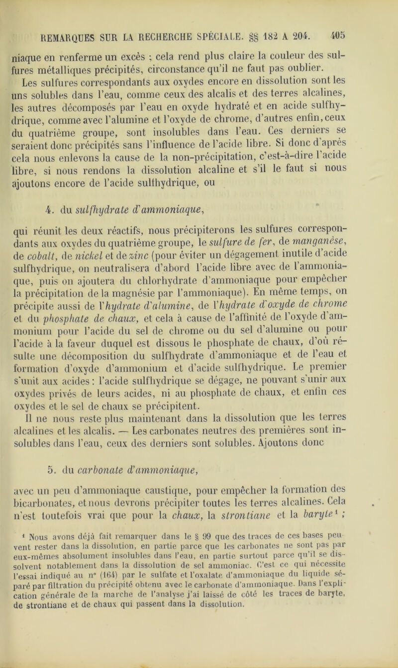niaque en renferme un excès : cela rend plus claire la couleur des sul- fures métalliques précipités, circonstance qu’il ne faut pas oublier. Les sulfures correspondants aux oxydes encore en dissolution sont les uns solubles dans l’eau, comme ceux des alcalis et des terres alcalines, les autres décomposés par l’eau en oxyde hydraté et en acide suit hy- drique, comme avec l’alumine et l’oxyde de chrome, d’autres enfin, ceux du quatrième groupe, sont insolubles dans l’eau. Ces derniers se seraient donc précipités sans l’influence de l’acide libre. Si doncd après cela nous enlevons la cause de la non-précipitation, c’est-à-dire 1 acide libre, si nous rendons la dissolution alcaline et s’il le faut si nous ajoutons encore de l’acide sullhydrique, ou 4. du sulfhydrate d'ammoniaque, qui réunit les deux réactifs, nous précipiterons les sulfures correspon- dants aux oxydes du quatrième groupe, le sidfare de fer, de manganèse, de cobalt, de nickel et de zinc (pour éviter un dégagement, inutile d acide sulfhydrique, on neutralisera d’abord l’acide libre avec de 1 ammonia- que, puis on ajoutera du chlorhydrate d'ammoniaque pour empêcher la précipitation de la magnésie par l’ammoniaque). En même temps, on précipite aussi de l'hydrate d'alumine, de Yhydrate d oxyde de chrome et du phosphate de chaux, et cela à cause de l’affinité de l’oxyde d am- monium pour l’acide du sel de chrome ou du sel d’alumine ou pour l’acide à la faveur duquel est dissous le phosphate de chaux, d’où ré- sulte une décomposition du sulfhydrate d’ammoniaque et de l’eau et formation d’oxyde d’ammonium et d’acide sulfhydrique. Le premier s'unit aux acides : l’acide sulfhydrique se dégage, ne pouvant s unir aux oxydes privés de leurs acides, ni au phosphate de chaux, et enfin ces oxydes et le sel de chaux se précipitent. 11 ne nous reste plus maintenant dans la dissolution que les terres alcalines et les alcalis. — Les carbonates neutres des premières sont in- solubles dans l’eau, ceux des derniers sont solubles. Ajoutons donc 5. du carbonate d’ammoniaque, avec un peu d’ammoniaque caustique, pour empêcher la formation des bicarbonates, et nous devrons précipiter toutes les terres alcalines. Cela n’est toutefois vrai que pour la chaux, la strontiane et la baryte1 ; 1 Nous avons déjà fait remarquer dans le § 99 que des traces de ces bases peu vent rester dans la dissolution, en partie parce que les carbonates ne sont pas par eux-mêmes absolument insolubles dans l’eau, en partie surtout parce qu’il se dis- solvent notablement dans la dissolution de sel ammoniac. L’est ce qui nécessite l’essai indiqué au n° (164) par le sulfate et l’oxalate d'ammoniaque du liquide sé- paré par filtration du précipité obtenu avec le carbonate d’ammoniaque. Dans l’expli- cation générale de la marche de l’analyse j'ai laissé de côté les traces de baryte, de strontiane et de chaux qui passent dans la dissolution.