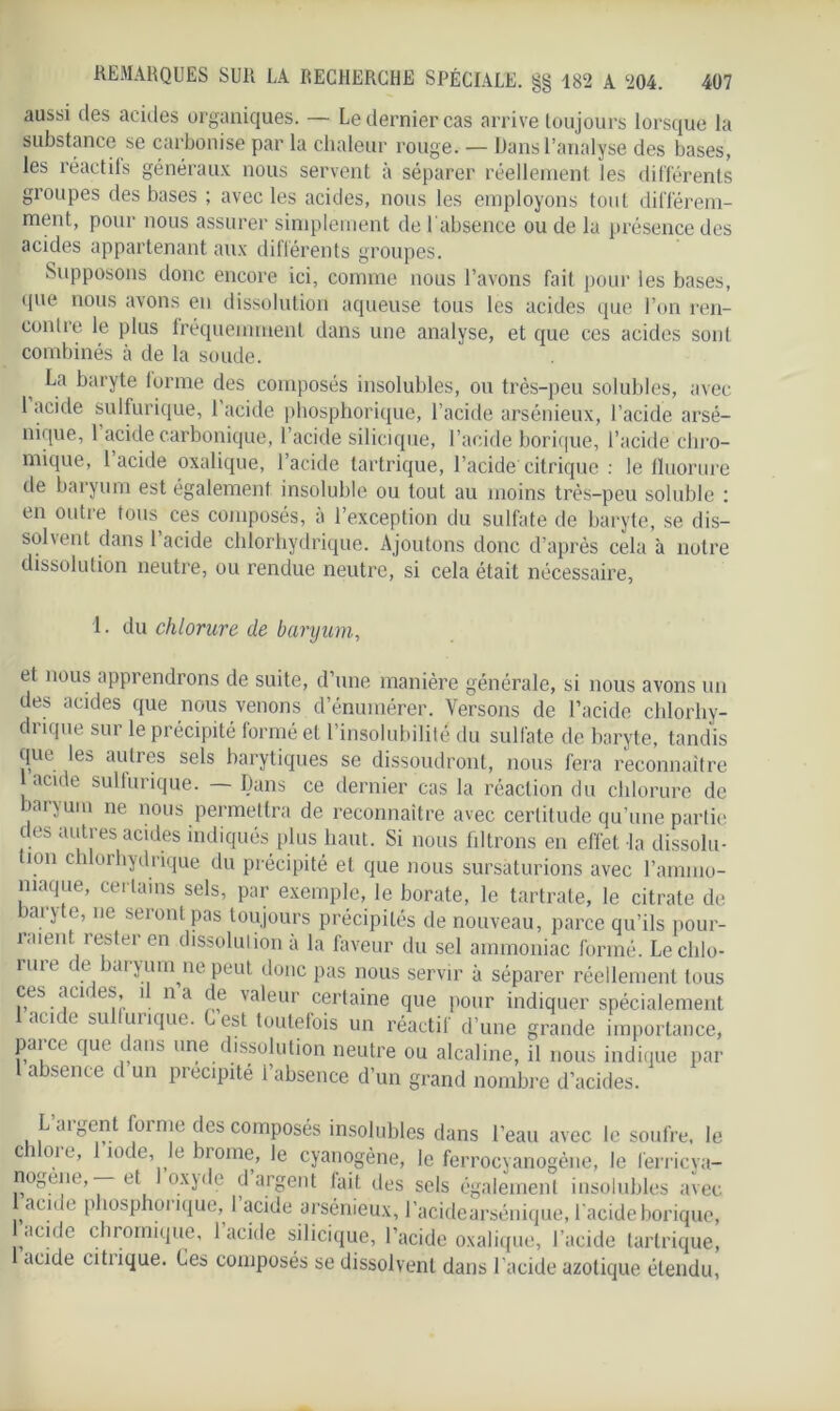 aussi des acides organiques. — Le dernier cas arrive toujours lorsque la substance se carbonise par la chaleur rouge. — Dans l’analyse des bases, les réactils généraux nous servent à séparer réellement les différents groupes des bases ; avec les acides, nous les employons tout différem- ment, pour nous assurer simplement de 1 absence ou de la présence des acides appartenant aux différents groupes. Supposons donc encore ici, comme nous l’avons fait pour les bases, que nous avons en dissolution aqueuse tous les acides que l’on ren- contre le plus fréquemment dans une analyse, et que ces acides son! combinés à de la soude. La baryte forme des composés insolubles, ou très-peu solubles, avec 1 acide sulfurique, 1 acide phosphorique, l'acide arsénieux, l’acide arsé- nique, 1 acide carbonique, l’acide silicique, l’acide borique, l’acide chro- mique, 1 acide oxalique, l’acide tartrique, l’acide citrique : le fluorure de baryum est également insoluble ou tout au moins très-peu soluble : en outre tous ces composés, à l’exception du sulfate de baryte, se dis- solvent dans l’acide chlorhydrique. Ajoutons donc d’après cela à notre dissolution neutre, ou rendue neutre, si cela était nécessaire, 1. du chlorure de baryum, et nous apprendrons de suite, d’une manière générale, si nous avons un des acides que nous venons d’énumérer. Versons de l’acide chlorhy- drique sur le précipité formé et l’insolubilité du sulfate de baryte, tandis que les autres sels harytiques se dissoudront, nous fera reconnaître 1 acide sulfurique. — Dans ce dernier cas la réaction du chlorure de baryum ne nous permettra de reconnaître avec certitude qu’une partie des autres acides indiqués plus haut. Si nous filtrons en effet la dissolu- tion chlorhydrique du précipité et que nous sursaturions avec l’ammo- niaque, certains sels, par exemple, le borate, le tartrate, le citrate de baryte, ne seront pas toujours précipités de nouveau, parce qu’ils pour- raient rester en dissolution à la faveur du sel ammoniac formé. Le chlo- rure de baryum ne peut donc pas nous servir à séparer réellement tous ces acn es, î na de valeur certaine que pour indiquer spécialement l ac.de sulfurique. Cest toutefois un réactif d’une grande importance, parce que dans une dissolution neutre ou alcaline, il nous indique par 1 absence d un précipité l’absence d’un grand nombre d’acides. le souire, le Laigent lorme des composés insolubles dans l’eau avec chlore, l’iode, le brome, le cyanogène, le ferrocyanogène, le ferricya- nogene, — et oxyde d argent lait des sels également insolubles avec aune p îosphoi ique, I acide arsénieux, l’acidearséiiique, l’acide borique, acide chromique, 1 acide silicique, l’acide oxalique, l’acide tartrique, acide citiique. Ces composés se dissolvent dans l’acide azotique étendu,