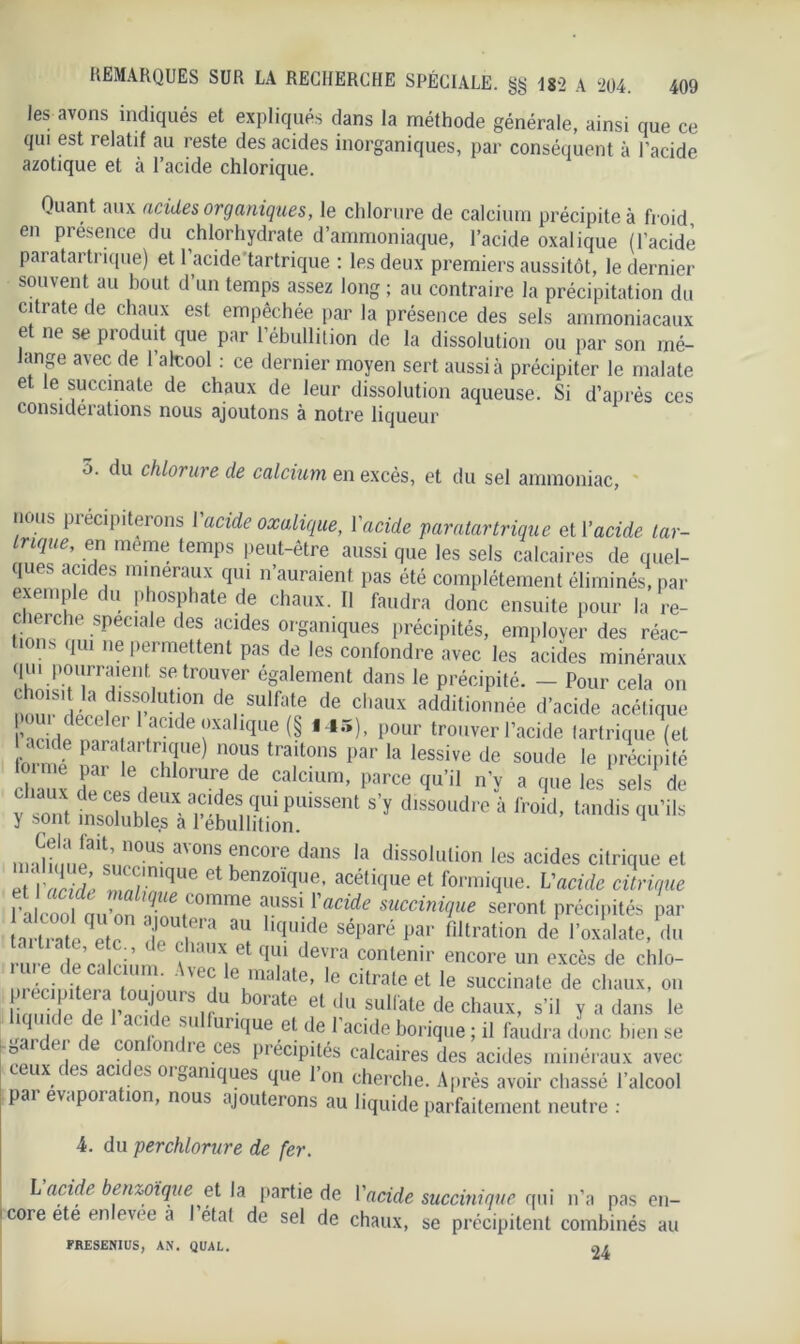 les avons indiqués et expliqués dans la méthode générale, ainsi que ce qui est relatif au reste des acides inorganiques, par conséquent à l’acide azotique et à l’acide chlorique. Quant aux acides organiques, le chlorure de calcium précipite à froid en présence du chlorhydrate d’ammoniaque, l’acide oxalique (l’acide paratartrique) et l'acide’tartrique : les deux premiers aussitôt, le dernier souvent au bout d’un temps assez long ; au contraire la précipitation du citrate de chaux est empêchée par la présence des sels ammoniacaux et ne se produit que par l’ébullition de la dissolution ou par son mé- lange avec de l’alcool : ce dernier moyen sert aussi à précipiter le malate et le succinate de chaux de leur dissolution aqueuse. Si d’après ces considérations nous ajoutons à notre liqueur 5. du chlorure de calcium en excès, et du sel ammoniac, nous précipiterons l'acide oxalique, l'acide paratartrique et l’acide tar- inque, en même temps peut-être aussi que les sels calcaires de quel- ques aÇld®s nerai‘x qui n’auraient pas été complètement éliminés, par exemple du phosphate de chaux. Il faudra donc ensuite pour la re- cherche spéciale des acides organiques précipités, employer des réac- tions qui ne permettent pas de les confondre avec les acides minéraux z^rr\vronrégaiement dans ,e p^té. - pour ceia on flsfutwn de sulfate de chaux additionnée d’acide acétique l’acidp mrn ' awde ,,xah<ïue (§ l45)> pour trouver l’acide lartrique (et acide paratartrique) nous traitons par la lessive de soude le précipité diaux T / 0mrf de Caldum’ parce W n’y a (Iue les sels de v sont insnîSK 6UX aSÎeS„qU1 puissent s’y dlssoudre à froid, tandis qu’ils y sont insolubles a l’ébullition. ,n !li!n!ait«nn0US aVOnS unc0re dans la dissolution les acides citrique et et‘lV/r Vié ' „/miqUe 6t benz0ÏClue’ acétifIue et formique. Vacide citrique fssi ïacide mccinme seront précipités par  Uera au hride séparé par filtration de l’oxalate, du rure de nlcinm \ ' Ct ^ devra 90ntenir encore un excès de chlo- • • ‘ uc. e malate, le citrate et le succinate de chaux, on li ,^ et du sulfate de chaux, s’il y a dans le u , . c C1(.1 j' urKIue ;el de 1 acide borique ; il faudra donc bien se î T, * eon orn ie ces précipités calcaires des acides minéraux avec ■eux ces acices 0ioamques que Ion cherche. Après avoir chassé l’alcool pai evupoia ion, nous ajouterons au liquide parfaitement neutre : 4. du per chlorure de fer. L acide benzoïque et la partie de l'acide succinique qui n’a pas en- core ete enlevee a I état de sel de chaux, se précipitent combinés au FRESENIUS, AN. QUAL. at