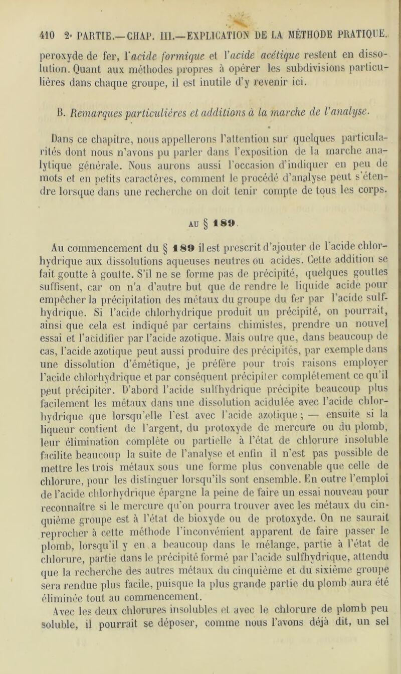 peroxyde de fer, Y acide formique el Y acide acétique restent en disso- iulion. Quant aux méthodes propres à opérer les subdivisions particu- lières dans chaque groupe, il est inutile d’y revenir ici. B. Remarques particulières et additions à la marche de l’analyse. • Dans ce chapitre, nous appellerons l'attention sur quelques particula- rités dont nous n’avons pu parler dans l’exposition de la marche ana- lytique générale. Nous aurons aussi l’occasion d’indiquer en peu de mots et en petits caractères, comment le procédé d’analyse peut s éten- dre lorsque dans une recherche on doit tenir compte de tous les corps. AU § 1 89 Au commencement du § 189 il est prescrit d’ajouter de l’acide chlor- hydrique aux dissolutions aqueuses neutres ou acides. Cette addition se fait goutte à goutte. S’il ne se forme pas de précipité, quelques gouttes suffisent, car on n’a d’autre but que de rendre le liquide acide pour empêcher la précipitation des métaux du groupe du fer par l’acide suIf- hydrique. Si l’acide chlorhydrique produit un précipité, on pourrait, ainsi que cela est indiqué par certains chimistes, prendre un nouvel essai et l’acidifier par l’acide azotique. Mais outre que, dans beaucoup de cas, l’acide azotique peut aussi produire des précipités, par exemple dans une dissolution d’émétique, je préfère pour trois raisons employer l’acide chlorhydrique et par conséquent précipiter complètement ce qu il p.eut précipiter. D’abord l’acide sullhydrique précipite beaucoup plus facilement les métaux dans une dissolution acidulée avec l’acide chlor- hydrique que lorsqu’elle l'est avec l’acide azotique ; — ensuite si la liqueur contient de l’argent, du protoxyde de mercure ou du plomb, leur élimination complète ou partielle à l’état de chlorure insoluble facilite beaucoup la suite de l’analyse el enfin il n’est pas possible de mettre les trois métaux sous une forme plus convenable que celle de chlorure, pour les distinguer lorsqu’ils sont ensemble. En outre l’emploi de l’acide chlorhydrique épargne la peine de faire un essai nouveau pour reconnaître si le mercure qu’on pourra trouver avec les métaux du cin- quième groupe est à l’état de bioxyde ou de protoxyde. On ne saurait reprocher à cette méthode l’inconvénient apparent de faire passer le plomb, lorsqu’il y en a beaucoup dans le mélange, partie à l’état de chlorure, partie dans le précipité formé par l’acide sullhydrique, attendu que la recherche des autres métaux du cinquième et du sixième groupe sera rendue plus facile, puisque la plus grande partie du plomb aura été éliminée tout au commencement. Avec les deux chlorures insolubles et avec le chlorure de plomb peu soluble, il pourrait se déposer, comme nous l’avons déjà dit, un sel