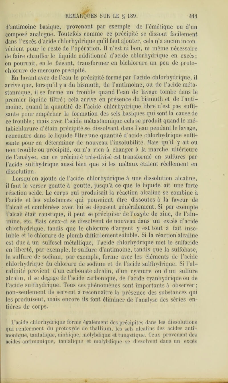 REMARQUES SUR LE § 189. d’antimoine basique, provenant par exemple de l’émétique ou d’un composé analogue. Toutefois comme ce précipité se dissout facilement dans l’excès d’acide chlorhydrique qu’il faut ajouter, cela n’a aucun incon- vénient pour le reste de l’opération. 11 n’est ni bon, ni même nécessaire de faire chauffer le liquide additionné d’acide chlorhydrique en excès; on pourrait, en le faisant, transformer en bichlorure un peu de proto- chlorure de mercure précipité. En lavant avec de l'eau le précipité formé par l’acide chlorhydrique, il arrive que, lorsqu’il y a du bismuth, de l’antimoine, ou de l’acide méta- stannique, il se forme un trouble quand l’eau de lavage tombe dans le premier liquide filtré; cela arrive en présence du bismuth et de l’anti- moine, quand la quantité de l’acide chlorhydrique libre n’est pas suffi- sante pour empêcher la formation des sels basiques qui sont la cause de ce trouble; mais avec l’acide métastannique cela se produit quand le mé- tabichlorure d’étain précipité se dissolvant dans l’eau pendant le lavage, rencontre dans le liquide filtré une quantité d’acide chlorhydrique suffi- sante pour en déterminer de nouveau l’insolubilité. Mais qu’il y ait ou non trouble ou précipité, on n’a rien à, changer à la marche ultérieure de l’analyse, car ce précipité très-divisé est transformé en sulfures par l’acide sulfhydrique aussi bien que si les métaux étaient réellement en dissolution. Lorsqu’on ajoute de l’acide chlorhydrique à une dissolution alcaline, il faut le verser goutte à goutte, jusqu’à ce que le liquide ait une forte réaction acide. Le corps qui produisait la réaction alcaline se combine à l’acide et les substances qui pouvaient être dissoutes à la faveur de l’alcali et combinées avec lui se déposent généralement. Si par exemple l’alcali était caustique, il peut se précipiter de l’oxyde de zinc, de l’alu- mine, etc. Mais ceux-ci se dissolvent de nouveau dans un excès d’acide chlorhydrique, tandis que le chlorure d’argent y est tout à fait inso- luble et le chlorure de plomb difficilement soluble. Si la réaction alcaline est due à un sulfosel métallique, l’acide chlorhydrique met le sulfacide en liberté, par exemple, le sulfure d’antimoine, tandis que la sulfobase, le sulfure de sodium, par exemple, forme avec les éléments de l’acide chlorhydrique du chlorure de sodium et de l’acide sulfhydrique. Si l’al- calinité provient d’un carbonate alcalin, d’un cyanure ou d’un sulfure alcalin, il se dégage de l’acide carbonique, de l’acide cyanhydrique ou de l’acide sulfhydrique. Tous ces phénomènes sont importants à observer; non-seulement ils servent à reconnaître la présence des substances qui les produisent, mais encore ils font éliminer de l’analyse des séries en- tières de corps. L’acide chlorhydrique forme également des précipités dans les dissolutions qui renferment du protoxyde de thallium, les sels alcalins des acides anti- monique, tantalique, niobique, molybdique et tungstique. Ceux provenant des acides antimonique, tantalique et molybdique se dissolvent dans un excès