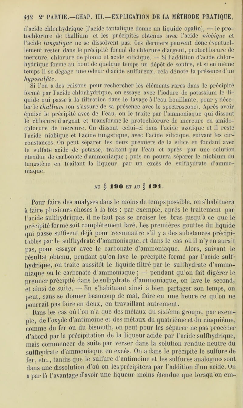 d’acide chlorhydrique (l’acide tantalique donne un liquide opalin), — le pro- tochlorure de thallium et les précipités obtenus avec l’acide niobique et l’acide tungstique ne se dissolvent pas. Ces derniers peuvent donc éventuel- lement rester dans le précipité formé de chlorure d’argent, protochlorure de mercure, chlorure de plomb et acide silicique. — Si l’addition d’acide chlor- hydrique forme au bout de quelque temps un dépôt de soufre, et si en même temps il se dégage une odeur d’acide sulfureux, cela dénote la présence d’un hyposulfitc. Si l’on a des raisons pour rechercher les éléments rares dans le précipité formé par l’acide chlorhydrique, on essaye avec l’iodure de potassium le li- quide qui passe à la filtration dans le lavage à l’eau bouillante, pour y déce- ler le thallium (on s’assure de sa présence avec le spectroscope). Après avoir épuisé le précipité avec de l’eau, on le traite par l’ammoniaque qui dissout le chlorure d’argent et transforme le protochlorure de mercure en amido- chlorure de mercure. On dissout celui-ci dans l’acide azotique et il reste l’acide niobique et l’acide tungstique, avec l’acide silicique, suivant les cir- constances. On peut séparer les deux premiers de la silice en fondant avec le sulfate acide de potasse, traitant par l’eau et après par une solution étendue de carbonate d’ammoniaque ; puis on pourra séparer le niobium du tungstène en traitant la liqueur par un excès de sulfliydrate d’ammo- niaque. AU § 190 ET AU § 191. Pour faire des analyses dans le moins de temps possible, on s’habituera à faire plusieurs choses à la fois : par exemple, après le traitement par l’acide sullhydrique, il ne faut pas se croiser les bras jusqu'à ce que le précipité formé soit complètement lavé. Les premières gouttes du liquide qui passe suffisent déjà pour reconnaître s’il y a des substances précipi- tables par le sulfliydrate d’ammoniaque, et dans le cas où il n’y en aurait pas, pour essayer avec le carbonate d’ammoniaque. Alors, suivant le résultat obtenu, pendant qu’on lave le précipité formé par l’acide suif- hydrique, on traite aussitôt le liquide filtré par le sulfliydrate d’ammo- niaque ou le carbonate d’ammoniaque ; — pendant qu’on lait digérer le premier précipité dans le sulhydrate d’ammoniaque, on lave le second, et ainsi de suite. — En s’habituant ainsi à bien partager son temps, on peut, sans se donner beaucoup de mal, faire en une heure ce qu’on ne pourrait pas faire en deux, en travaillant autrement. Dans les cas où l’on n’a que des métaux du sixième groupe, par exem- ple, de l’oxyde d’antimoine et des métaux du quatrième et du cinquième, comme du fer ou du bismuth, on peut pour les séparer ne pas procéder d’abord par la précipitation de la liqueur acide par l’acide sullhydrique, mais commencer de suite par verser dans la solution rendue neutre du sulfliydrate d’ammoniaque en excès. On a dans le précipité le sulfure de fer, etc., tandis que le sulfure d’antimoine et les sulfures analogues sont dans une dissolution d'où on les précipitera par l’addition d’un acide. On a par là l’avantage d’avoir une liqueur moins étendue que lorsqu'on em-