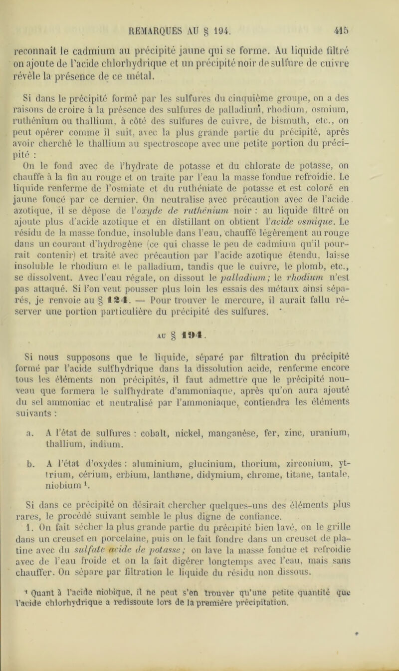reconnaît le cadmium au précipité jaune qui se forme. Au liquide filtré on ajoute de l’acide chlorhydrique et un précipité noir de sulfure de cuivre révèle la présence de ce métal. Si dans le précipité formé par les sulfures du cinquième groupe, on a des raisons de croire à la présence des sulfures de palladium, rhodium, osmium, ruthénium ou thallium, à côté des sulfures de cuivre, de bismuth, etc., on peut opérer comme il suit, avec la plus grande partie du précipité, après avoir cherché le thallium au spectroscope avec une petite portion du préci- pité : On le fond avec de l’hydrate de potasse et du chlorate de potasse, on chauffe à la lin au rouge et on traite par l’eau la masse fondue refroidie. Le liquide renferme de l’osmiate et du ruthéniate de potasse et est coloré en jaune foncé par ce dernier. On neutralise avec précaution avec de l’acide azotique, il se dépose de l'oxyde de ruthénium noir : au liquide filtré on ajoute plus d'acide azotique et en distillant on obtient l’acide osmique. Le résidu de la masse fondue, insoluble dans l’eau, chauffé légèrement au rouge dans un courant d’hydrogène (ce qui chasse le peu de cadmium qu’il pour- rait contenir) et traité avec précaution par l’acide azotique étendu, laisse insoluble le rhodium et le palladium, tandis que le cuivre, le plomb, etc., se dissolvent. Avec l’eau régale, on dissout le palladium; le rhodium n’est pas attaqué. Si l’on veut pousser plus loin les essais des métaux ainsi sépa- rés, je renvoie au § 134. — Pour trouver le mercure, il aurait fallu ré- server une portion particulière du précipité des sulfures. * au § 104. Si nous supposons que le liquide, séparé par filtration du précipité formé par l’acide sulfhydrique dans la dissolution acide, renferme encore tous les éléments non précipités, il faut admettre que le précipité nou- veau que formera le sulfhydrate d’ammoniaque, après qu’on aura ajouté du sel ammoniac et neutralisé par l’ammoniaque, contiendra les éléments suivants : a. A l’état de sulfures : cobalt, nickel, manganèse, fer, zinc, uranium, thallium, indium. b. A l’état d’oxydes : aluminium, glucinium, thorium, zirconium, yt- trium, cérium, erbium, lanthane, didymium, chrome, titane, tantale, niobium *. Si dans ce précipité on désirait chercher quelques-uns des éléments plus rares, le procédé suivant semble le plus digne de confiance. 1. On fait sécher la plus grande partie du précipité bien lavé, on le grille dans un creuset en porcelaine, puis on le fait fondre dans un creuset de pla- tine avec du sulfate acide île potasse; on lave la masse fondue et refroidie avec de l’eau froide et on la fait digérer longtemps avec l’eau, mais sans chauffer. On sépare par filtration le liquide du résidu non dissous. * Quant à l’acide niobique, il ne peut s’en trouver qh'une petite quantité que l’acide chlorhydrique a redissoute lors de la première précipitation.