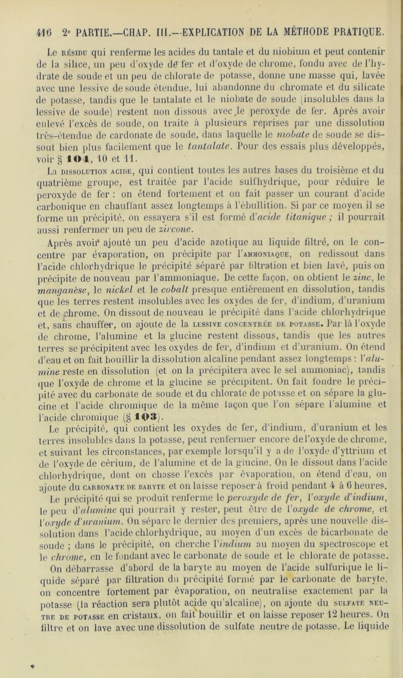 Le résidu qui renferme les acides du tantale et du niobium et peut contenir de la silice, un peu d'oxyde dé fer et d’oxyde de chrome, fondu avec de l’hy- drate de soude et un peu de chlorate de potasse, donne une masse qui, lavée avec une lessive de soude étendue, lui abandonne du chromate et du silicate de potasse, tandis que le tantalate et le niobate de soude (insolubles dans la lessive de soude) restent non dissous avec.le peroxyde de fer. Après avoir enlevé l’excès de soude, on traite à plusieurs reprises par une dissolution très-étendue de cardonate de soude, dans laquelle le niobate de soude se dis- sout bien plus facilement que le tantalate. Pour des essais plus développés, voir § 104, 10 et 11. La dissolution acide, qui contient toutes les autres bases du troisième et du quatrième groupe, est traitée par l’acide sulfhydrique, pour réduire le peroxyde de fer : on étend fortement et on fait passer un courant d’acide carbonique en chauffant assez longtemps à l’ébullition. Si par ce moyen il se forme un précipité, on essayera s’il est formé d'acide tétanique ; il pourrait aussi renfermer un peu de zircone. Après avoii' ajouté un peu d’acide azotique au liquide filtré, on le con- centre par évaporation, on précipite par I’ammoniaque, on redissout dans l’acide chlorhydrique le précipité séparé par filtration et bien lavé, puis on précipite de nouveau par l’ammoniaque. De cette façon, on obtient le zinc, le manganèse, le nickel et le cobalt presque entièrement en dissolution, tandis que les terres restent insolubles avec les oxydes de fer, d’indium, d’uranium et de .chrome. On dissout de nouveau le précipité dans l’acide chlorhydrique et, sans chauffer, on ajoute de la lessive concentrée de potasse. Par là l’oxyde de chrome, l’alumine et la glueine restent dissous, tandis que les autres terres se précipitent avec les oxydes de fer, d’indium et d’uranium. On étend d’eau et on fait bouillir la dissolution alcaline pendant assez longtemps : Valu- mine reste en dissolution (et on la précipitera avec le sel ammoniac), tandis que l’oxyde de chrome et la glueine se précipitent. On fait fondre le préci- pité avec du carbonate de soude et du chlorate de potasse et on sépare la glu- cine et l’acide chromique de la même lagon que l’on sépare l’alumine et l’acide chromique (g M>îS). Le précipité, qui contient les oxydes de fer, d’indium, d’uranium et les terres insolubles dans la potasse, peut renfermer encore de l’oxyde de chrome, et suivant les circonstances, par exemple lorsqu’il y a de l’oxyde d’yttrium et de l’oxyde de cérium, de l’alumine et de la glueine. On le dissout dans l’acide chlorhydrique, dont on chasse l’excès par évaporation, on étend d’eau, on ajoute du carbonate de baryte et on laisse reposer à froid pendant 4 à 6 heures. Le précipité qui se produit renferme 1 e peroxyde de fer, l’oxyde d'indium, le peu d’alumine qui pourrait y rester, peut être de l’oxyde de chrome, et Y oxyde d'uranium. On sépare le dernier des premiers, après une nouvelle dis- solution dans l’acide chlorhydrique, au moyen d’un excès de bicarbonate de soude ; dans le précipité, on cherche 1 ’indium au moyen du spectroscope et le chrome, en le fondant avec le carbonate de soude et le chlorate de potasse. On débarrasse d’abord de la baryte au moyen de l’acide sulfurique le li- quide séparé par filtration du précipité formé par le carbonate de baryte, on concentre fortement par évaporation, on neutralise exactement par la potasse (la réaction sera plutôt acide qu’alcaline), on ajoute du sulfate neu- tre de potasse en cristaux, on fait bouillir et on laisse reposer 12 heures. On filtre et on lave avec une dissolution de sulfate neutre de potasse. Le liquide