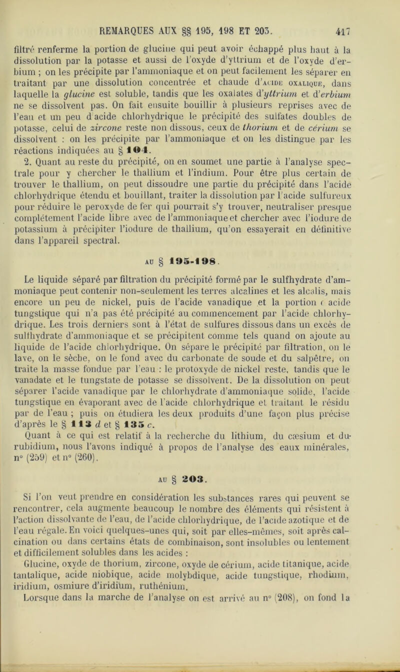 filtré renferme la portion de gluciue qui peut avoir échappé plus haut à la dissolution par la potasse et aussi de Uoxyde d’yttrium et de l’oxyde d’er- bium ; on les précipite par l’ammoniaque et on peut facilement les séparer en traitant par une dissolution concentrée et chaude d’AtiDE oxalique, dans laquelle la glucine est soluble, tandis que les oxalates d'yttrium et d’erbium ne se dissolvent pas. On fait ensuite bouillir à plusieurs reprises avec de l’eau et un peu d acide chlorhydrique le précipité des sulfates doubles de potasse, celui de zircone reste non dissous, ceux de thorium et de cérium se dissolvent : on les précipite par l’ammoniaque et on les distingue par les réactions indiquées au § 104. 2. Quant au reste du précipité, on en soumet une partie à l'analyse spec- trale pour y chercher le thallium et l’indium. Pour être plus certain de trouver le thallium, on peut dissoudre une partie du précipité dans l’acide chlorhydrique étendu et bouillant, traiter la dissolution par l'acide sulfureux pour réduire le peroxyde de fer qui pourrait s’y trouver, neutraliser presque complètement l’acide libre avec de l’ammoniaque et chercher avec l’iodure de potassium à précipiter l’iodure de thallium, qu’on essayerait en définitive dans l’appareil spectral. au § 1»5-108 Le liquide séparé par filtration du précipité formé par le sulfhydrate d’am- moniaque peut contenir non-seulement les terres alcalines et les alcalis, mais encore un peu de nickel, puis de l’acide vanadique et la portion r acide tungslique qui n’a pas été précipité au commencement par l’acide chlorhy- drique. Les trois derniers sont à l’état de sulfures dissous dans un excès de sulfhydrate d’ammoniaque et se précipitent comme tels quand on ajoute au liquide de l’acide chlorhydrique. On sépare le précipité par filtration, on le lave, on le sèche, on le fond avec du carbonate de soude et du salpêtre, on traite la masse fondue par l’eau : le protoxyde de nickel reste, tandis que le vanadate et le tungstate de potasse se dissolvent. De la dissolution on peut séparer l’acide vanadique par le chlorhydrate d’ammoniaque solide, l’acide tungstique en évaporant avec de l'acide chlorhydrique et traitant le résidu par de l’eau ; puis on étudiera les deux produits d’une façon plus précise d’après le § 113 d et § 135 c. Quant à ce qui est relatif à la recherche du lithium, du cæsium et du- rubidium, nous l’avons indiqué à propos de l’analyse des eaux minérales, n° (259) et n° (260). au § 203. Si l’on veut prendre en considération les substances rares qui peuvent se rencontrer, cela augmente beaucoup le nombre des éléments qui résistent à l’action dissolvante de l’eau, de l’acide chlorhydrique, de l’acide azotique et de l’eau régale. En voici quelques-unes qui, soit par elles-mêmes, soit, après cal- cination ou dans certains états de combinaison, sont insolubles ou lentement et difficilement solubles dans les acides : Glucine, oxyde de thorium, zircone, oxyde de cérium, acide titanique, acide tantalique, acide niobique, acide molybdique, acide tungstique. rhodium, iridium, osmiure d’iridium, ruthénium. Lorsque dans la marche de l’analyse on est arrivé au n° (208), on fond la