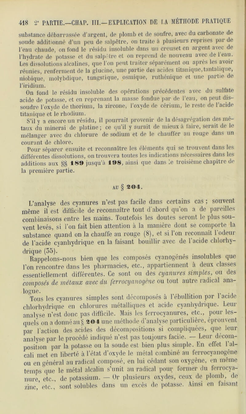 substance débarrassée d’argent, de plomb et de soufre, avec du carbonate de soude additionné d’un peu de salpêtre, on traite à plusieurs reprises par de l’eau chaude, on fond le résidu insoluble dans un creuset en argent avec de l’hydrate de potasse et du salpêtre et on reprend de nouveau avec de leau. Les dissolutions alcalines, que l’on peut traiter séparément ou après les avoir réunies, renferment de la glucine, une partie des acides titanique,tantalique, niobique, molybdique, tungstique, osrnique, ruthénique et une partie de l’iridium. On fond le résidu insoluble des opérations précédentes avec du sulfate acide de potasse, et en reprenant la niasse fondue par de l’eau, on peut dis- soudre l’oxyde de thorium, la zircone, l’oxyde de cérium, le reste de l’acide titanique et le rhodium. S’il y a encore un résidu, il pourrait provenir de la désagrégation des mé- taux du minerai de platine; ce quil y aurait de mieux à iaire, serait de le mélanger avec du chlorure de sodium et de le chauffer au rouge dans un courant de chlore. Pour séparer ensuite et reconnaître les éléments qui se trouvent dans les différentes dissolutions, on trouvera toutes les indications nécessaires dans les additions aux §§ 189 jusqu’à 198, ainsi que dans le troisième chapitre de la première partie. au § 294. L’analyse des cyanures n’est pas facile dans certains cas ; souvent même il est difficile de reconnaître tout d'abord qu’on a de pareilles combinaisons entre les mains. Toutefois les doutes seront le plus sou- vent levés, si l’on fait bien attention à la manière dont se comporte la substance quand on la chauffe au rouge (8), et si l’on reconnaît 1 odeur de l’acide cyanhydrique en la faisant bouillir avec de l’acide chlorhy- drique (35). , Rappelons-nous bien que les composes cyanogènes insolubles que l’on rencontre dans les pharmacies, etc., appartiennent à deux classes essentiellement différentes. Ce sont ou des cyanures simples, ou des composés de métaux avec du ferrocyanogène ou tout autre radical ana- logue. Tous les cyanures simples sont décomposés à 1 ébullition par I acide chlorhydrique en chlorures métalliques et acide, cyanhydrique. Leur analyse n’est donc pas difficile. Mais les ferrocyanures, etc., pour les- quels on a donné au Sj 204 une méthode d’analyse particulière, éprouvent par faction des acides des décompositions si compliquées, que leur analyse par le procédé indiqué n’est pas toujours facile. — Leur décom- position par la potasse ou la soude est bien plus simple. En effet l’al- cali met en liberté à l’état d’oxyde le métal combiné au ferrocyanogène ou en général au radical composé, en lui cédant son oxygène, en même teinps'que le métal alcalin s’unit au radical pour former du ferrocya- nure, etc., de potassium. — Or plusieurs oxydes, ceux de plomb, de zinc,'etc., sont solubles dans un excès dépotasse. Ainsi en faisant