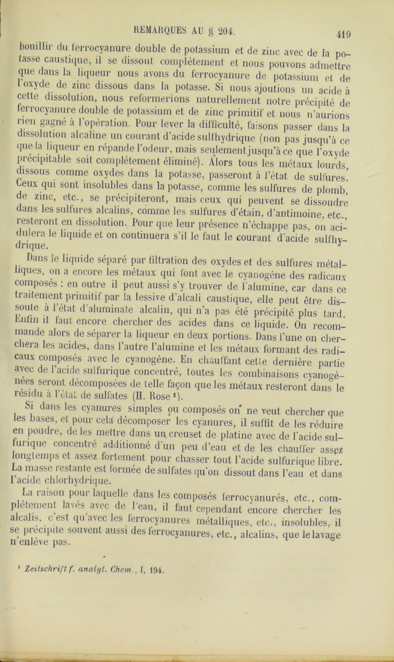 bouillir du ferrocyanure double de potassium et de zinc avec de la po- tasse caustique, il se dissout complètement et nous pouvons admettre que dans la liqueur nous avons du ferrocyanure de potassium et de 1 oxyde de zinc dissous dans la potasse. Si nous ajoutions un acide à cette dissolution, nous reformerions naturellement notre précipité de ferrocyanure double de potassium et de zinc primitif et nous n’aurions non gagné à l'opération. Pour lever la difficulté, faisons passer dans la dissolution alcaline un courant d’acide sulfhydrique (non pas jusqu’à ce que la liqueur en répande l’odeur, mais seulement jusqu’à ce que l’oxyde précipitable soit complètement éliminé). Alors tous les métaux lourds dissous comme oxydes dans la potasse, passeront à l’état de sulfures! Eeux qui sont insolubles dans la potasse, comme les sulfures de plomb de zinc, etc., se précipiteront, mais ceux qui peuvent se dissoudre dans les sulfures alcalins, comme les sulfures d’étain, d’antimoine, etc., resteront en dissolution. Pour que leur présence n’échappe pas, on aci- ,niera le liquide et on continuera s’il le faut le courant d’acide sulfhv- drique. 3 flans le liquide séparé par filtration des oxydes et des sulfures métal- liques, on a encore les métaux qui font avec le cyanogène des radicaux composés : en outre il peut aussi s’y trouver de 1 alumine, car dans ce traitement primitif par la lessive d’alcali caustique, elle peut être dis- soute à l’état d’aluminate alcalin, qui n’a pas été précipité plus tard Rnlin il faut encore chercher des acides dans ce liquide. On recom- mande alors de séparer la liqueur en deux portions. Dans l’une on cher- chera les acides, dans l’autre l’alumine et les métaux formant des radi- caux composés avec le cyanogène. En chauffant cetle dernière partie avec de l’acide sulfurique concentré, toutes les combinaisons cyano°è- nees seront décomposées de telle façon que les métaux resteront dans le résidu à l'élaL de sulfates (II. Rose1). Si dans les cyanures simples pu composés on ne veut chercher que les hases, et pour cela décomposer les cyanures, il suffit de les réduire en poudre, de les mettre dans un, creuset de platine avec de l'acide sul- furique concentré additionné d'un peu d’eau et de les chauffer assez longtemps et assez fortement pour chasser tout l’acide sulfurique libre. La masse restante est lormée de sulfates qu'on dissout dans l’eau et dans 1 acide chlorhydrique. Lu ioison poui laquelle dans les composés lerrocyanurés, etc., com- plètement laves, avec de l’eau, il faut cependant encore chercher les alcalis, c est qu avec les ferrocyanures métalliques, etc*, insolubles, il se précipité souvent aussi des ferrocyanures, etc., alcalins, que le lavage n enleve pas.