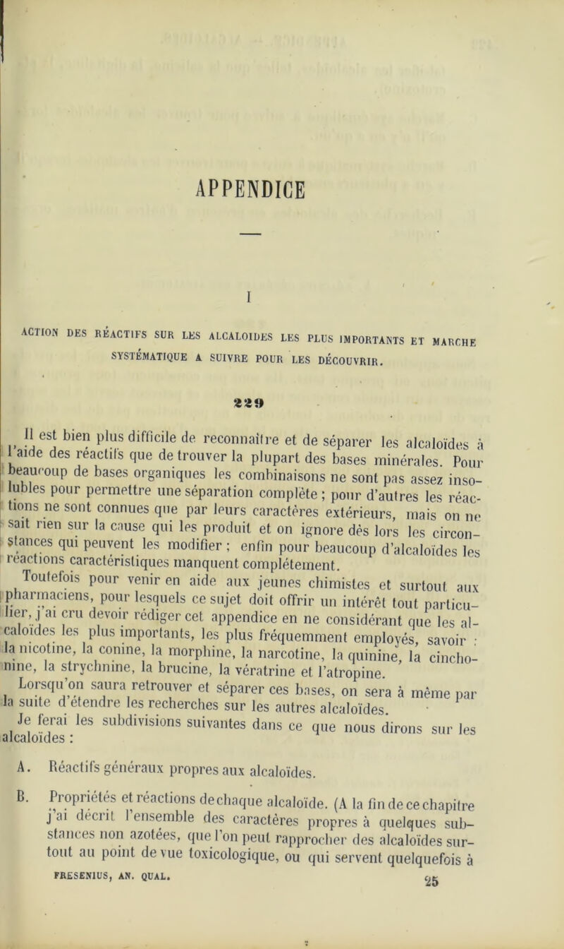 APPENDICE i ACTION DES RÉACTIFS SUR LES ALCALOÏDES LES PLUS IMPORTANTS ET MARCHE SYSTÉMATIQUE A SUIVRE POUR LES DÉCOUVRIR. a*» U est bien plus difficile de reconnaître et de séparer les alcaloïdes à I aide des reactils que de trouver la plupart des bases minérales. Pour beaucoup de bases organiques les combinaisons ne sont pas assez inso- lubles pour permettre une séparation complète; pour d’autres les réac- tions ne sont connues que par leurs caractères extérieurs, mais on ne sait rien sur la cause qui les produit et on ignore dès lors les circon- stances qui peuvent les modifier ; enfin pour beaucoup d’alcaloïdes les reactions caractéristiques manquent complètement. Toutefois pour venir en aide aux jeunes chimistes et surtout aux ! pharmaciens pour lesquels ce sujet doit offrir un intérêt tout particu- her,,] ai cru devoir rédiger cet appendice en ne considérant que les al- caloïdes les plus importants, les plus fréquemment employés, savoir : la nicotine, la conine, la morphine, la narcotine, la quinine, la cinclio- nine, la strychnine, la brucine, la vératrine et l’atropine Lorsqu’on saura retrouver et séparer ces bases, on sera à même par la suite d etendre les recherches sur les autres alcaloïdes Je ferai les subdivisions suivantes dans ce que nous dirons sur les alcaloïdes : A. Réactifs généraux propres aux alcaloïdes. B. Propriétés et réactions dechaque alcaloïde. (A la fin de ce chapitre j ai décrit I ensemble des caractères propres à quelques sub- stances non azotées, que l on peut rapprocher des alcaloïdes sur- tout au point de vue toxicologique, ou qui servent quelquefois à FRESEN1US, AN. QUAL.