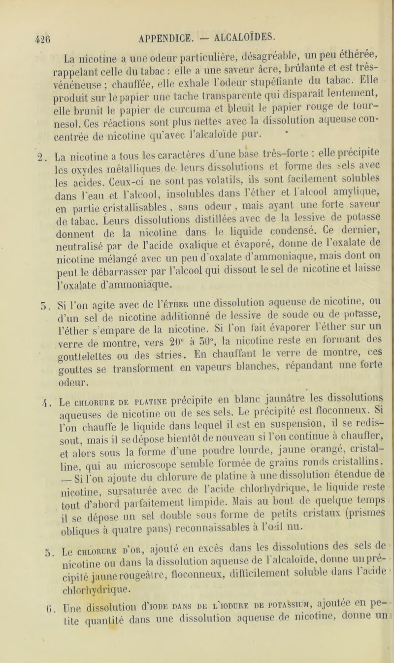 La nicotine a une odeur particulière) désagréable, un peu éthérée, rappelant celle du tabac : elle a une saveur âcre, brûlante et est très- vénéneuse ; chauffée, elle exhale 1 odeur stupéfiante du tabac. Elle produit sur le papier une tache transparente qui disparaît lentement, elle brunit le papier de curcuma et bleuit le papier rouge de tour- nesol. Ces réactions sont plus nettes avec la dissolution aqueuse con- centrée de nicotine qu avec 1 alcaloïde pur. 2. La nicotine a tous les caractères d’une base très-forte : elle précipite les oxydes métalliques de leurs dissolutions et forme des ^els avec les acides. Ceux-ci ne sont pas volatils, ils sont lacdement solubles dans l'eau et l’alcool, insolubles dans l’éther et 1 alcool amylique, en partie cristallisables , sans odeur, mais ayant une forte saveur de tabac. Leurs dissolutions distillées avec de la lessive de potasse donnent de la nicotine dans le liquide condensé. Ce dei niei, neutralisé par de l’acide oxalique et évaporé, donne de l’oxalate de nicotine mélangé avec un peu d'oxalate d’ammoniaque, mais dont on peut le débarrasser par l’alcool qui dissout le sel de nicotine et laisse l’oxalate d’ammoniaque. 7), Si l’on agite avec de I’étiier une dissolution aqueuse de nicotine, ou d’un seWle nicotine additionné de lessive de soude ou de potasse, l’éther s’empare de la nicotine. Si l’on fait évaporer l'éther sur un verre de montre, vers 20° à 50°, la nicotine reste en formant des gouttelettes ou des stries. En chauffant le verre de montre, ces a ouïtes se transforment en vapeurs blanches, répandant une forte O odeur. 4. Le chlorure de platine précipite en blanc jaunâtre les dissolutions aqueuses de nicotine ou de ses sels. Le précipité est floconneux. Si l’on chauffe le liquide dans lequel il est en suspension, il se redis- sout, mais il sedépose bientôt de nouveau si l'on continue à chauffer, et alors sous la forme d’une poudre lourde, jaune orangé, cristal- line, qui au microscope semble formée de grains ronds cristallins. — Si l'on ajoute du chlorure de platine à une dissolution étendue de nicotine, sursaturée avec de l’acide chlorhydrique, le liquide îeste tout d’abord parfaitement limpide. Mais au bout de quelque temps il se dépose un sel double sous forme de petits cristaux (prismes obliques à quatre pans) reconnaissables à l’œil nu. 5. Le chlorure d’or, ajouté en excès dans les dissolutions des sels de nicotine ou dans la dissolution aqueuse de l’alcaloïde, donne un pré- cipité jaune rougeâtre, floconneux, difficilement soluble dans 1 acide chlorhydrique. (i. Une dissolution d’ioDE dans de l’iodure de potassium, ajoutée en pe- tite quantité dans une dissolution aqueuse de nicotine, donne un
