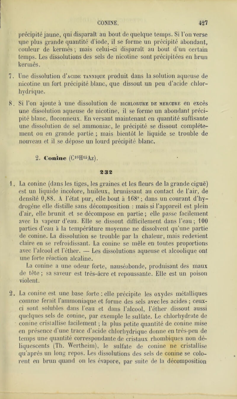 précipité jaune, qui disparaît au bout de quelque temps. Si l’on verse une plus grande quantité d’iode, il se forme un précipité abondant, couleur de kermès ; mais celui-ci disparaît au bout d’un certain temps. Les dissolutions des sels de nicotine sont précipitées en brun kermès, 7. Une dissolution d’AciDE tannique produit dans la solution aqueuse de nicotine un fort précipité blanc, que dissout un peu d’acide chlor- hydrique. K. Si l’on ajoute à une dissolution de biciilorure de mercure en excès une dissolution aqueuse de nicotine, il se forme un abondant préci- pité blanc, floconneux. En versant maintenant en quantité suffisante une dissolution de sel ammoniac, le précipité se dissout complète- ment ou en grande partie ; mais bientôt le liquide se trouble de nouveau et il se dépose un lourd précipité blanc. 2. Conine (C1GII15Az). 3 32 1. La conine (dans les tiges, les graines et les Heurs de la grande ciguë) est un liquide incolore, huileux, brunissant au contact de l’air, de densité 0,88. A l’état pur, elle bout à 168°; dans un courant d’hy- drogène elle distille sans décomposition : mais si l’appareil est plein d’air, elle brunit et se décompose en partie ; elle passe facilement avec la vapeur d’eau. Elle se dissout difficilement dans l’eau; 100 parties d’eau à la température moyenne ne dissolvent qu’une partie de conine. La dissolution se trouble par la chaleur, mais redevient claire en se refroidissant. La conine se mêle en toutes proportions avec l’alcool et l’éther. — Les dissolutions aqueuse et alcoolique ont une forte réaction alcaline. La conine a une odeur forte, nauséabonde, produisant des maux de tète ; sa saveur est très-âcre et repoussante. Elle est un poison violent. 2. La conine est une base forte : elle précipite les oxydes métalliques comme ferait l’ammoniaque et forme des sels avec les acides; ceux- ci sont solubles dans l'eau et dans l’alcool, l’éther dissout aussi quelques sels de conine, par exemple le sulfate. Le chlorhydrate de conine cristallise facilement ; la plus petite quantité de conine mise en présence d’une trace d’acide Chlorhydrique donne en très-peu de temps une quantité correspondante de cristaux rhombiques non dé- liquescents (Th. Wertheim), le sulfate de conine ne cristallise qu’après un long repos. Les dissolutions des sels de conine se colo- rent en brun quand on les évapore, par suite de la décomposition