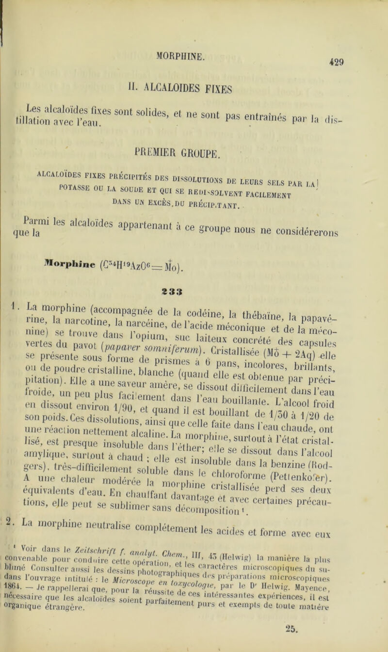 morphine. 429 II. alcaloïdes fixes nil'to™1taSeSSOntSOlideS’ 61 neSOnt »as et^înés pa,. ,a ,lis PREMIER GROUPE. ALCALOÏDES FIXES PRÉCIPITÉS DES DISSOLUTIONS DE LEURS SELS PAR ,4! I OTASSE OU LA SOUDE ET QUI SE REIll-SOLVEUT FACILEMENT DANS UN EXCÈS.DU PRÉCIP.TANT. que’™1 a,Ca'0MeS * « groupe nous ne considère,™ Morphine (Cr'MI' 9\zOG = Mo) . 2 33 “s froide, un peu plus hciWnt £ ’ISS°l! d,lficilement dans l’eau en dissout environ l/9ü 1 ea'' bou,Ilan,e. L’alcool froid son poids.Ces dissolvions, ainsi que ceTe Me dons^àf“ tuiT '«•,!* f-que inSb!:a^& amylique, surtout à chanrl • oiie. . • , , se “'^sout dans 1 alcool gers). (rès-difS emem ol\ihll T T^ 6 dans la ^nzine fftod- A une chaleur modérée h * n- ° ChIorofor,ne (Petlenkolfer). équivalents d’eau. En chauffant dav 'T Cns,allisee Perd ses de»x lions, elle peut se sublimer sans décomposUio'i CCrtüineS PréCai 2. La morphine neutralise complètement les acides et forme avec eux convenable pour coud',rf re^etteTjffi 111 ’ l' dIclwi?) la manière la plus blimé Consulter aussi les dessins photo-ranhiauPsTf tê™S niucmseo!’les du su- dans l’ouvrage intitulé : le Microscove ' préparations microscopiques 1861. - Je rappellerai que, pour la réussite de cesTr Pa‘ ''1 D' l,el.w.iff- Ma>ence. nécessaire que les alcaloïdes soient parfaitement ,nter®ssantes expenences, il est organique étrangère PJ t'alternent purs et exempts de toute matière 25.