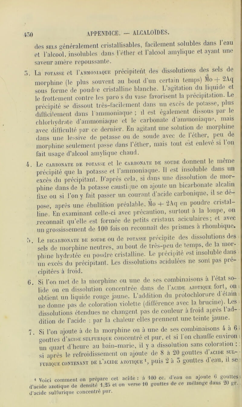 des sels généralement cristallisables, facilement solubles dans 1 eau et l’alcool, insolubles dans l'éther et l’alcool amylique étayant une saveur amère repoussante. b. La potasse et Lammoniaque précipitent des dissolutions des sels de morphine (le plus souvent au bout d’un certain temps) Mo + 2Aq sous forme de poudre cristalline blanche. L’agitation du liquide et le frottement contre les paro s du vase favorisent la précipitation. Le précipité se dissout très-facilement dans un excès de potasse, plus difficilement dans 1 ammoniaque ; il est également dissous par le chlorhydrate d’ammoniaque et le carbonate d ammoniaque, mais avec difficulté par ce dernier. En agitant une solution de morphine dans une lessive de potasse ou de soude avec de l’éther, peu de morphine seulement passe dans l’éther, mais tout est enlevé si Ion fait usage d’alcool amylique chaud. 4. Le carbonate de potasse et le carbonate de soude donnent le même précipité que la potasse et l’ammoniaque. 11 est insoluble dans un excès du précipitant. D’après cela, si dans une dissolution de mor- phine dans de la potasse caustique on ajoute un bicarbonate alcalin fixe ou si l’on y fait passer un courant d’acide carbonique, il se de- pose, après une ébullition préalable. Mo + 2Aq en poudre cristal- line. En examinant celle-ci avec précaution, surtout a la loupe, ou reconnaît qu’elle est formée de petits cristaux aciculaires; et avec un grossissement de 100 foison reconnaît des prismes a rhombique. r, Le bicarbonate de soude ou de potasse précipite des dissolutions des ’ sels de morphine neutres, au bout de très-peu de temps, de la mor- phine hydratée en poudre cristalline. Le précipité est insoluble dans un excès du précipitant. Les dissolutions acidulées ne sont pas pré- cipitées à Iroid. 0, Si l’on met de la morphine ou une de ses combinaisons à 1 état so- lide ou en dissolution concentrée dans de I’acide azotique fort, on obtient un liquide rouge jaune. L’addition du protochlorure d etain ne donne pas de coloration violette (différence avec la brucine). Les dissolutions étendues ne changent pas de couleur à froid après 1 ad- dition de l’acide : par la chaleur elles prennent une teinte jaune. 7. Si l’on ajoute à de la morphine ou à une de ses combinaisons 4 à 6 outles d’acide sulfurique concentré et pur, et si 1 on chaulle environ un quart d’heure au bain-marie, il y a dissolution sans coloration : si après le refroidissement on ajoute de 8 à 20 gouttes d’acide sul- furique contenant de l'acide azotique1, puis 2 à 5 gouttes d’eau, il se * Voici comment on prépare cet acide : à 100 cc. d’acide azotique de densité 1,25 et on verse 10 gouttes d’acide sulfurique concentré pur. d’eau on ajoute 6 gouttes de ce mélange dans 20 gr.