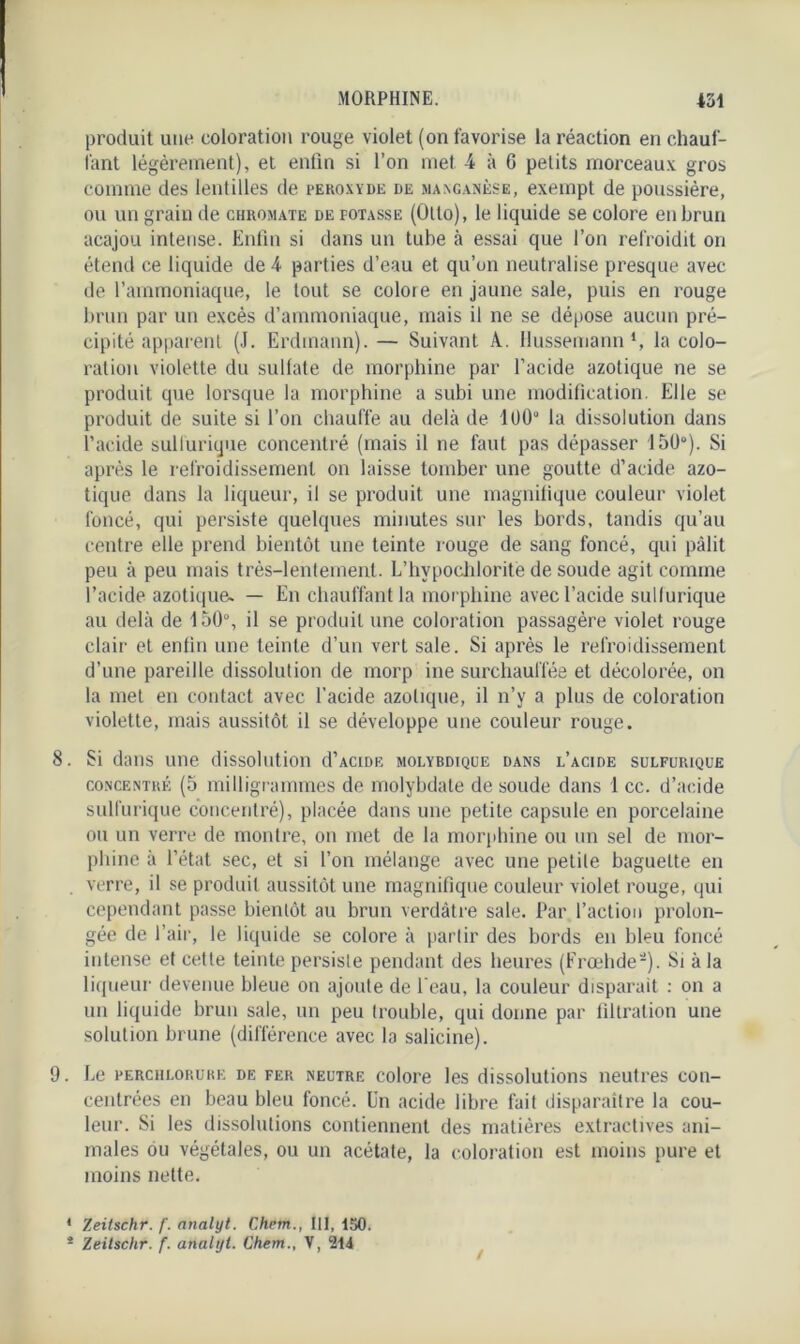 produit une coloration rouge violet (on favorise la réaction en chauf- fant légèrement), et enfin si l’on met 4 à G petits morceaux gros comme des lentilles de peroxyde de manganèse, exempt de poussière, ou un grain de chromate de potasse (Otto), le liquide se colore en brun acajou intense. Enfin si dans un tube à essai que l’on refroidit on étend ce liquide de 4 parties d’eau et qu’on neutralise presque avec de l’ammoniaque, le tout se colore en jaune sale, puis en rouge brun par un excès d’ammoniaque, mais il ne se dépose aucun pré- cipité apparent (J. Erdmann). — Suivant A. llussemann‘, la colo- ration violette du sulfate de morphine par l’acide azotique ne se produit que lorsque la morphine a subi une modification. Elle se produit de suite si l’on chauffe au delà de 100“ la dissolution dans l’acide sulfurique concentré (mais il ne faut pas dépasser 150°). Si après le refroidissement on laisse tomber une goutte d’acide azo- tique dans la liqueur, il se produit une magnifique couleur violet foncé, qui persiste quelques minutes sur les bords, tandis qu’au centre elle prend bientôt une teinte rouge de sang foncé, qui pâlit peu à peu mais très-lentement. L’hypocldorite de soude agit comme l’acide azotique» — En chauffant la morphine avec l’acide sulfurique au delà de 150°, il se produit une coloration passagère violet rouge clair et enfin une teinte d’un vert sale. Si après le refroidissement d’une pareille dissolution de morp ine surchauffée et décolorée, on la met en contact avec l’acide azotique, il n’y a plus de coloration violette, mais aussitôt il se développe une couleur rouge. 8. Si dans une dissolution d’ACiDE molybdique dans l’acide sulfurique concentré (5 milligrammes de molybdate de soude dans 1 cc. d’acide sulfurique concentré), placée dans une petite capsule en porcelaine ou un verre de montre, on met de la morphine ou un sel de mor- phine à l’état sec, et si l’on mélange avec une petite baguette en verre, il se produit aussitôt une magnifique couleur violet rouge, qui cependant passe bientôt au brun verdâtre sale. Par l’action prolon- gée de l’air, le liquide se colore à partir des bords en bleu foncé intense et cette teinte persiste pendant des heures (Frœhde'-). Si à la liqueur devenue bleue on ajoute de l'eau, la couleur disparait : on a un liquide brun sale, un peu trouble, qui donne par filtration une solution brune (différence avec la salicine). 9. Le PERCHLORUKK de fer neutre colore les dissolutions neutres con- centrées en beau bleu foncé. Un acide libre fait disparaître la cou- leur. Si les dissolutions contiennent des matières extractives ani- males ou végétales, ou un acétate, la coloration est moins pure et moins nette. * Zeitschr. f. nnalyt. Chem., III, 150. * Zeitschr. f. analijt. Chem., V, 214 !