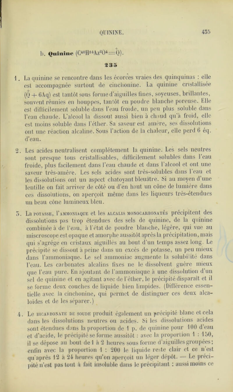 1). Quinine (G*°Hâ*ÀZiO* — Q). 2 35 La quinine se rencontre dans les écorces vraies des quinquinas : elle est accompagnée surtout de cinclionine. La quinine cristallisée (Q -+- 6Aq) est tantôt sous forme d’aiguilles ti nés, soyeuses, brillantes, souvent réunies en houppes, tantôt en poudre blanche poreuse. Elle est difficilement soluble dans l’eau froide, un peu plus soluble dans l’eau chaude. L’alcool la dissout aussi bien à chaud qu’à froid, elle est moins soluble dans l’éther. Sa saveur est amere, ses dissolutions ont une réaction alcaline. Sous l’action de la chaleur, elle perd 0 éq. d’eau. Les acides neutralisent complètement la quinine. Les sels neutres sont presque tous cristallisables, difficilement solubles dans l’eau froide, plus facilement dans l’eau chaude et dans l’alcool et ont une saveur très-amère. Les sels acides sont très-solubles dans 1 eau et les dissolutions ont un aspect chatoyant bleuâtre. Si au moyen d’une lentille on fait arriver de côté ou d’en haut un cône de lumière dans ces dissolutions, on aperçoit même dans les liqueurs très-étendues un beau cône lumineux bleu. La potasse, I’ammoniaque et les alcalis monocarbonatés précipitent des dissolutions pas trop étendues des sels de quinine, de la quinine combinée à de l’eau, à l'état de poudre blanche, légère, qui vue au miscroscope est opaque et amorphe aussitôt après la précipitation, mais qui s’agrège en cristaux aiguillés au bout d’un temps assez long. Le précipité se dissout à peine dans un excès de potasse, un peu mieux dans l’ammoniaque. Le sel ammoniac augmente la solubilité dans l’eau. Les carbonates alcalins fixes ne le dissolvent guère mieux que l’eau pure. En ajoutant de l'ammoniaque à une dissolution d’un sel de quinine et en agitant avec de l'éther, le précipité disparait et il se forme deux couches de liquide bien limpides. (Différence essen- tielle avec la cinclionine, qui permet de distinguer ces deux alca- loïdes et de les séparer.) Le bicarbonate de soude produit également un précipité blanc et cela dans les dissolutions neutres ou acides. t>i les dissolutions acides sont étendues dans la proportion de 1 p. de quinine pour 100 d’eau et d’acide, le précipité se forme aussitôt : avec la proportion \ : 150, il se dépose au bout de 1 à 2 heures sous forme d’aiguilles groupées; enfin avec la proportion 1 ; 200 le liquide re-te clair et ce n’est qu'après 12 à 24 heures qu’on aperçoit un léger dépôt. — Le préci- pité n’est pas tout à fait insoluble dans le précipitant : aussi moins ce
