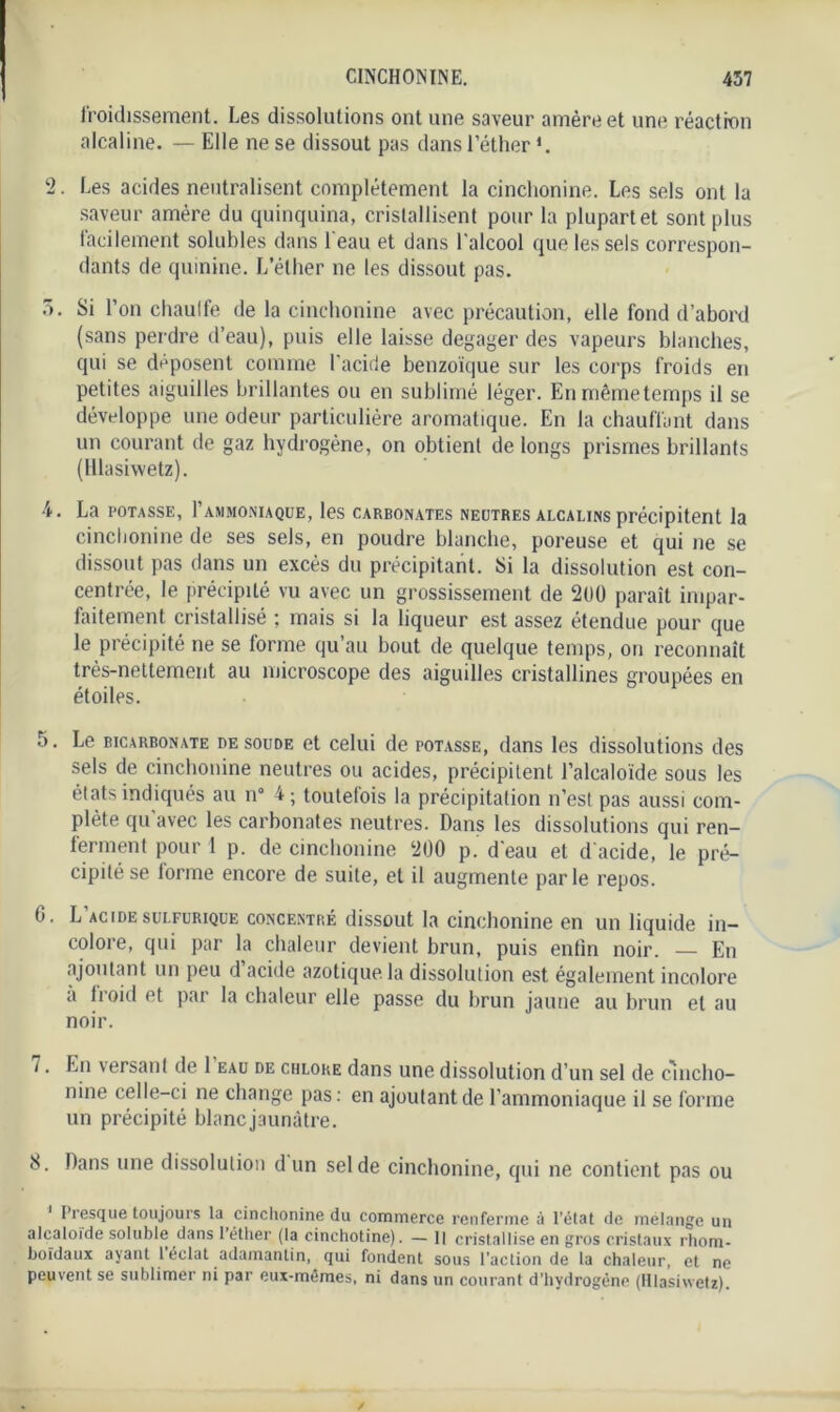froidissement. Les dissolutions ont une saveur amère et une réaction alcaline. — Elle ne se dissout pas dans l’éther *. 2. Les acides neutralisent complètement la cinchonine. Les sels ont la saveur amère du quinquina, cristallisent pour la plupart et sont plus lacilement solubles dans l'eau et dans l'alcool que les sels correspon- dants de quinine. L’éther ne les dissout pas. 3. Si l’on chauffe de la cinchonine avec précaution, elle fond d’abord (sans perdre d’eau), puis elle laisse dégager des vapeurs blanches, qui se déposent comme l'acide benzoïque sur les corps froids en petites aiguilles brillantes ou en sublimé léger. Enmêmetemps il se développe une odeur particulière aromatique. En la chauffant dans un courant de gaz hydrogène, on obtient de longs prismes brillants (Hlasivvetz). 4. La POTASSE, l’AMMONIAQUE, les CARBONATES NEUTRES ALCALINS précipitent la cinchonine de ses sels, en poudre blanche, poreuse et qui ne se dissout pas dans un excès du précipitant. Si la dissolution est con- centrée, le précipité vu avec un grossissement de 2UÜ paraît impar- faitement cristallisé ; mais si la liqueur est assez étendue pour que le précipité ne se forme qu’au bout de quelque temps, on reconnaît très-nettement au microscope des aiguilles cristallines groupées en étoiles. 5. Le bicarbonate de soude et celui de potasse, dans les dissolutions des sels de cinchonine neutres ou acides, précipitent l’alcaloïde sous les états indiqués au n° 4; toutefois la précipitation n’est pas aussi com- plète qu'avec les carbonates neutres. Dans les dissolutions qui ren- ferment pour 1 p. de cinchonine 200 p. d'eau et d'acide, le pré- cipité se forme encore de suite, et il augmente parle repos. G. L'acide sulfurique concentré dissout la cinchonine en un liquide in- colore, qui par la chaleur devient brun, puis entin noir. — En ajoutant un peu d acide azotique, la dissolution est également incolore à fioid et par la chaleur elle passe du brun jaune au brun et au noir. i. En versant de 1 eau de chlore dans une dissolution d’un sel de cincho- nine celle-ci ne change pas: en ajoutant de l’ammoniaque il se forme un précipité blanc jaunâtre. 8. Dans une dissolution d un sel de cinchonine, qui ne contient pas ou Presque toujours la cinchonine du commerce renferme à l’état de mélangé un alcaloïde soluble dans l’éther (la cinchotine). — Il cristallise en gros cristaux rhom- boïdaux ayant 1 éclat adamantin, qui fondent sous l’action de la chaleur, et ne peuvent se sublimer ni par eux-mêmes, ni dans un courant d’hydrogène (Hlasiwetz).
