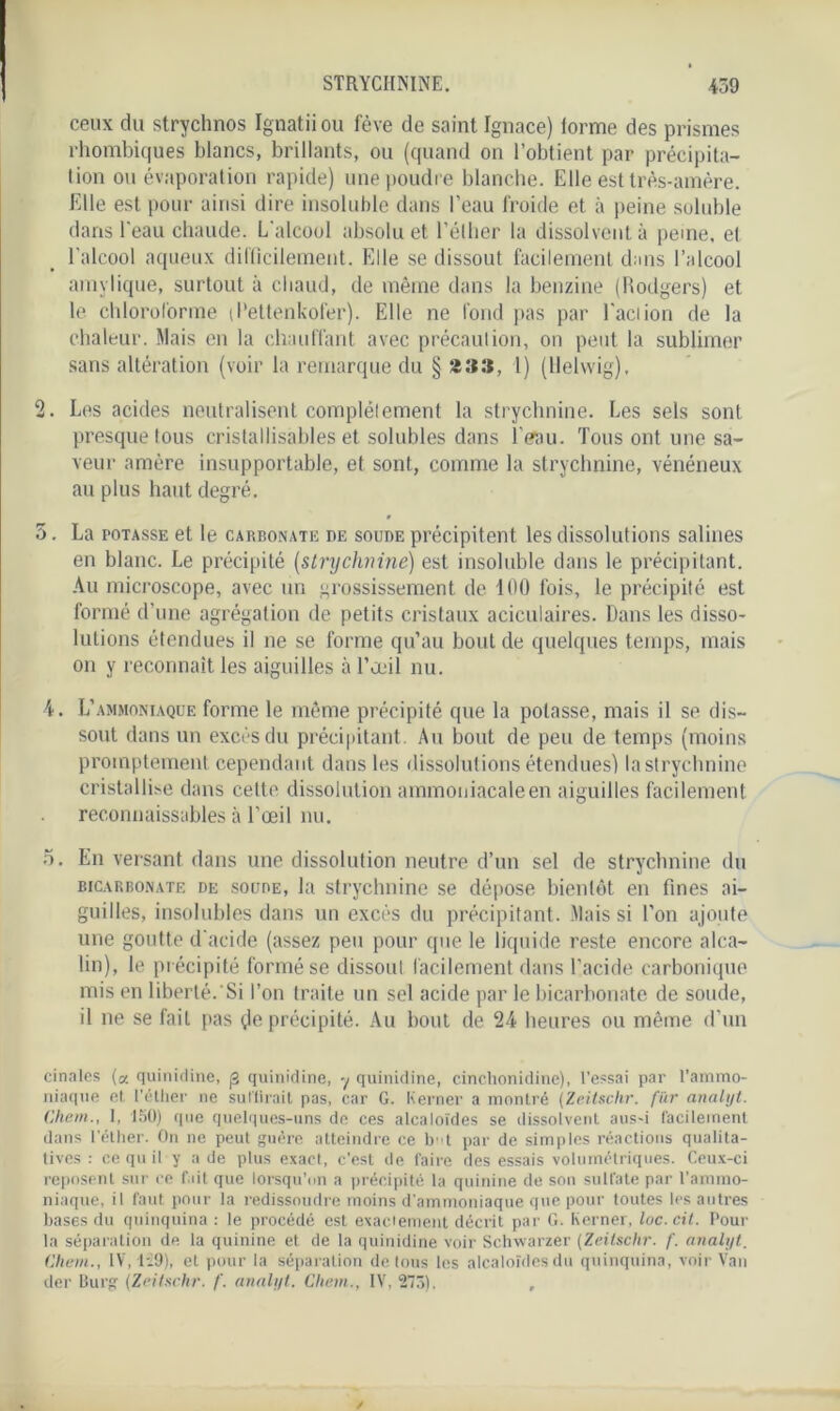 ceux du strychnos Ignatiiou fève de saint Ignace) iorme des prismes rhombiques blancs, brillants, ou (quand on l’obtient par précipita- tion ou évaporation rapide) une poudre blanche. Elle est très-amère. Elle est pour ainsi dire insoluble dans l’eau froide et à peine soluble dans l'eau chaude. L'alcool absolu et l’éther la dissolvent à peine, et l’alcool aqueux difficilement. Elle se dissout facilement dans l’alcool amylique, surtout à chaud, de même dans la benzine (Rodgers) et le chloroforme (Rettenkofer). Elle ne fond pas par faction de la chaleur. Mais en la chauffant avec précaution, on peut la sublimer sans altération (voir la remarque du § 1) (llelwig), 2. Les acides neutralisent complètement la strychnine. Les sels sont presque tous cristallisables et solubles dans l’eau. Tous ont une sa- veur amère insupportable, et sont, comme la strychnine, vénéneux au plus haut degré. 5. La potasse et le carbonate de soude précipitent les dissolutions salines en blanc. Le précipité (strychnine) est insoluble dans le précipitant. Au microscope, avec un grossissement de 100 fois, le précipité est formé d’une agrégation de petits cristaux aciculaires. Dans les disso- lutions étendues il ne se forme qu’au bout de quelques temps, mais on y reconnaît les aiguilles à l’oeil nu. 4. L’ammoniaque forme le même précipité que la potasse, mais il se dis- sout dans un excès du précipitant. Au bout de peu de temps (moins promptement cependant dans les dissolutions étendues) lastrychnine cristalline dans cette dissolution ammoniacale en aiguilles facilement reconnaissables à l’œil nu. 5. En versant dans une dissolution neutre d’un sel de strychnine du bicarbonate de soude, la strychnine se dépose bientôt en fines ai- guilles, insolubles dans un excès du précipitant. Mais si l’on ajoute une goutte d'acide (assez peu pour que le liquide reste encore alca- lin), le précipité formé se dissout facilement dans l’acide carbonique mis en liberté.’Si l’on traite un sel acide par le bicarbonate de soude, il ne se fait pas de précipité. Au bout de 24 heures ou même d'un cinales (a quinidine, j3 quinidine, y quinidine, cinchonidine), l’essai par l’ammo- niaque et. l’éther ne sut lirait pas, car G. Kerner a montré (Zeitschr. für analyt. Chem., I, 150) que quelques-uns de ces alcaloïdes se dissolvent aus-i facilement dans l’éther. On ne peut guère atteindre ce bt par de simples réactions qualita- tives : ce qu il y a de plus exact, c’est de faire des essais volumétriques. Ceux-ci reposent sur ce fait que lorsqu’on a précipité la quinine de son sulfate par l’ammo- niaque, il faut pour la redissoudre moins d'ammoniaque que pour toutes les autres bases du quinquina : le procédé est exactement décrit par G. Kerner, luc.cit. Pour la séparation de la quinine et de la quinidine voir Schwarzer (Zeitschr. f. analyt. Chem., IV, 129), et pour la séparation de tous les alcaloïdes du quinquina, voir Van der Burg (Zeitschr. f. analyt. Clwm., IV, 2751. ,