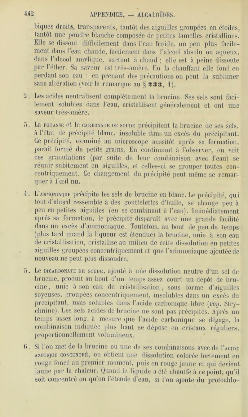 biques droits, transparents, tantôt des aiguilles groupées en étoiles, tantôt une poudre blanche composée de petites lamelles cristallines. Elle se dissout difficilement dans l’eau froide, un peu plus facile- ment dans l’eau chaude, facilement dans l’alcool absolu ou aqueux, dans l’alcool amylique, surtout à chaud ; elle est à peine dissoute par l’éther. Sa saveur est très-amère.. En la chauffant elle fond en perdant son eau ■ en prenant des précautions on peut la sublimer sans altération (voir la remarque au § «»», 1). 2. Les acides neutralisent complètement la brucine. Ses sels sont faci- lement solubles dans l'eau, cristallisent généralement et ont une saveur très-amère. o. La potasse et le carbonate de soude précipitent la brucine de ses sels, à l’état de précipité blanc, insoluble dans un excès du précipitant. Ce précipité, examiné au microscope aussitôt après sa formation, paraît formé de petits grains. En continuant à l’observer, on voit ces granulations (par suite de leur combinaison avec l’eau) se réunir subitement en aiguilles, et celles-ci se grouper toutes con- centriquement. Ce changement du précipité peut même se remar- quer à l'œil nu. 4. L’ammoniaque précipite les sels de brucine en blanc. Le précipité, qui tout d abo^d ressemble à des gouttelettes d’huile, se change peu à peu en petites aiguides (en se combinant à l’eau). Immédiatement après sa formation, le précipité disparaît avec une grande facilité dans un excès d’ammoniaque. Toutefois, au bout de peu de temps (plus tard quand la liqueur est étendue) la brucine, unie à son eau de cristallisation, cristallise au milieu de cette dissolution en petites aiguilles groupées concentriquement et que l’ammoniaque ajoutée de nouveau ne peut plus dissoudre. 5. Le bicarbonate de soude, ajouté à une dissolution neutre d'un sel de brucine, produit au bout d’un temps assez court un dépôt de bru- cine, unie à son eau de cristallisation, sous forme d’aiguilles soyeuses, groupées concentriquement, insolubles dans un excès du précipitant, mais solubles dans l’acide carbonique libre (voy. Stry- chnine). Les sels acides de brucine ne sont pas précipités. Après un temps assez long, a mesure que l'acide carbonique se dégage, la combinaison indiquée plus haut se dépose en cristaux réguliers, proportionnellement volumineux. 6. Si l’on met de la brucine ou une de ses combinaisons avec de I’acide azotique concentré, on obtient une dissolution colorée fortement en rouge foncé au premier moment, puis en rouge jaune et qui devient jaune par la chaleur. Quand le liquide a été chaulféà ce point, qu’il soit concentré ou qu’on l’étende d’eau, si l’on ajoute du protochlo-