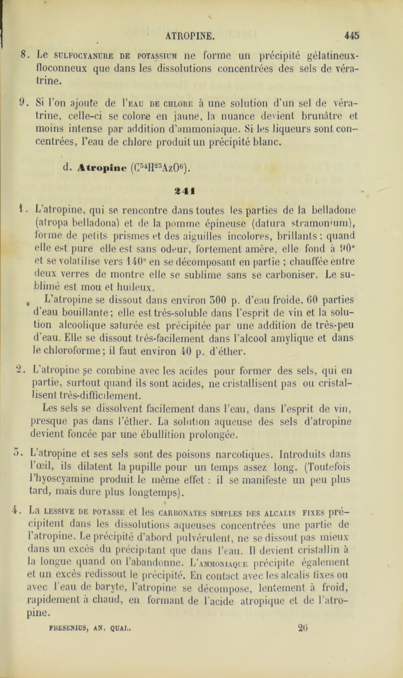 8. Le sulfocyanure de potassium ne forme un précipité gélatineux- floconneux que dans les dissolutions concentrées des sels de véra- trine. 9. Si l’on ajoute de I’eau de chlore à une solution d’un sel de véra- trine, celle-ci se colore en jaune, la nuance devient brunâtre et moins intense par addition d’ammoniaque. Si les liqueurs sont con- centrées, l’eau de chlore produit un précipité blanc. d. Atropine (C34H23Az04 * 6). 341 1. L’atropine, qui se rencontre dans toutes les parties de la belladone (atropa belladona) et de la pomme épineuse (datura stramomum), l’orme de petits prismes et des aiguilles incolores, brillants; quand elle est pure elle est sans odeur, fortement amère, elle fond à 90° et se volatilise vers 140° en se décomposant en partie ; chauffée entre deux verres de montre elle se sublime sans se carboniser. Le su- blimé est mou et huileux. , L’atropine se dissout dans environ 300 p. d’eau froide, 00 parties d’eau bouillante; elle est très-soluble dans l’esprit de vin et la solu- tion alcoolique saturée est précipitée par une addition de très-peu d’eau. Elle se dissout très-facilement dans l’alcool amylique et dans le chloroforme ; il faut environ 40 p. d’éther. 2. L’atropine se combine avec les acides pour former des sels, qui en partie, surtout quand ils sont acides, ne cristallisent pas ou cristal- lisent très-difficilement. Les sels se dissolvent facilement dans l’eau, dans l’esprit de vin, presque pas dans l’éther. La solution aqueuse des sels d’atropine devient foncée par une ébullition prolongée. 5. L’atropine et ses sels sont des poisons narcotiques. Introduits dans l’œil, ils dilatent la pupille pour un temps assez long. (Toutefois rhyoscyamine produit le même effet ; il se manifeste un peu plus tard, mais dure plus longtemps). 4. La lessive de potasse et les carbonates simples des alcalis fixes pré- cipitent dans les dissolutions aqueuses concentrées une partie de l’atropine. Le précipité d’abord pulvérulent, ne se dissout pas mieux dans un excès du précipitant que dans l’eau. Il devient cristallin à la longue quand on l’abandonne. L’ammoniaque précipite également et un excès redissout le précipité. En contact avec les alcalis fixes ou avec beau de baryte, l’atropine se décompose, lentement à froid, rapidement à chaud, en formant de l’acide atropique et de l’atro- pine. FUESENIUS, AN, QUAI,. 20