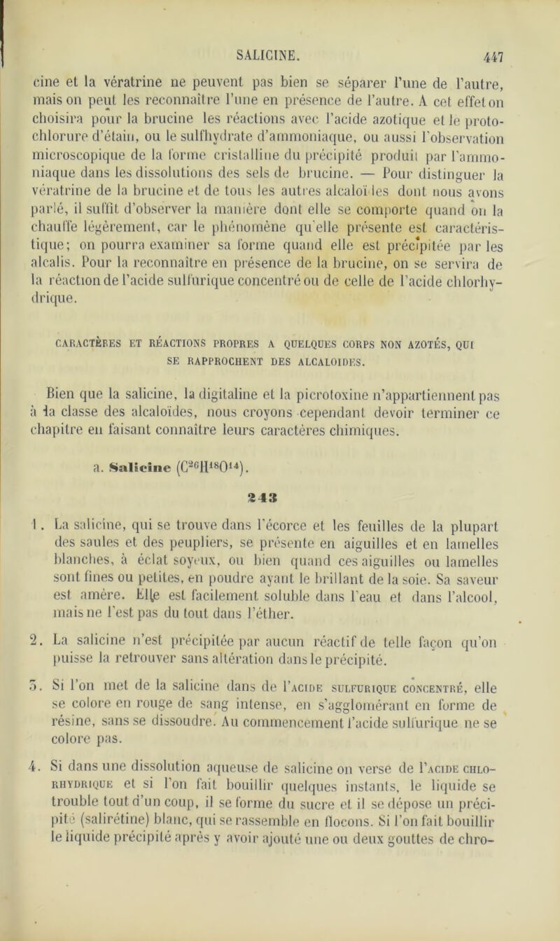 cine et la vératrine ne peuvent pas bien se séparer l’une de l’autre, maison peut les reconnaître l’une en présence de l’autre. A cet effet on choisira pour la brucine les réactions avec l’acide azotique et le proto- chlorure d’étain, ou le sulfhydrate d’ammoniaque, ou aussi l'observation microscopique de la forme cristalline du précipité produit par l’ammo- niaque dans les dissolutions des sels de brucine. — Pour distinguer la vératrine de la brucine et de tous les autres alcaloïdes dont nous avons parlé, il suffit d’observer la manière dont elle se comporte quand on la chauffe légèrement, car le phénomène quelle présente est caractéris- tique; on pourra examiner sa forme quand elle est précipitée parles alcalis. Pour la reconnaître en présence de la brucine, on se servira de la réaction de l’acide sulfurique concentré ou de celle de l’acide chlorhy- drique. CARACTÈRES ET RÉACTIONS PROPRES A QUELQUES CORPS NON AZOTES, QUI SE RAPPROCHENT DES ALCALOÏDES. Bien que la salicine, la digitaline et la picroloxine n’appartiennent pas à la classe des alcaloïdes, nous croyons cependant devoir terminer ce chapitre en faisant connaître leurs caractères chimiques. a. Salicine (C2fill18014). 2 43 1. La salicine, qui se trouve dans l'écorce et les feuilles de la plupart des saules et des peupliers, se présente en aiguilles et en lamelles blanches, à éclat soyeux, ou bien quand ces aiguilles ou lamelles sont fines ou petites, en poudre ayant le brillant de la soie. Sa saveur est amère. LHe est facilement soluble dans l'eau et dans l’alcool, mais ne l’est pas du tout dans l’éther. 2. La salicine n’est précipitée par aucun réactif de telle façon qu’on puisse la retrouver sans altération dans le précipité. 5. Si l’on met de la salicine dans de I’acide sulfurique concentré, elle se colore en rouge de sang intense, en s’agglomérant en forme de résine, sans se dissoudre. Au commencement l’acide sulfurique ne se colore pas. 4. Si dans une dissolution aqueuse de salicine on verse de I’acide chlo- rhydrique et si l'on fait bouillir quelques instants, le liquide se trouble tout d’un coup, il se forme du sucre et il se dépose un préci- pité (salirétine) blanc, qui se rassemble en flocons. Si l’on fait bouillir le liquide précipité après y avoir ajouté une ou deux gouttes de cliro-