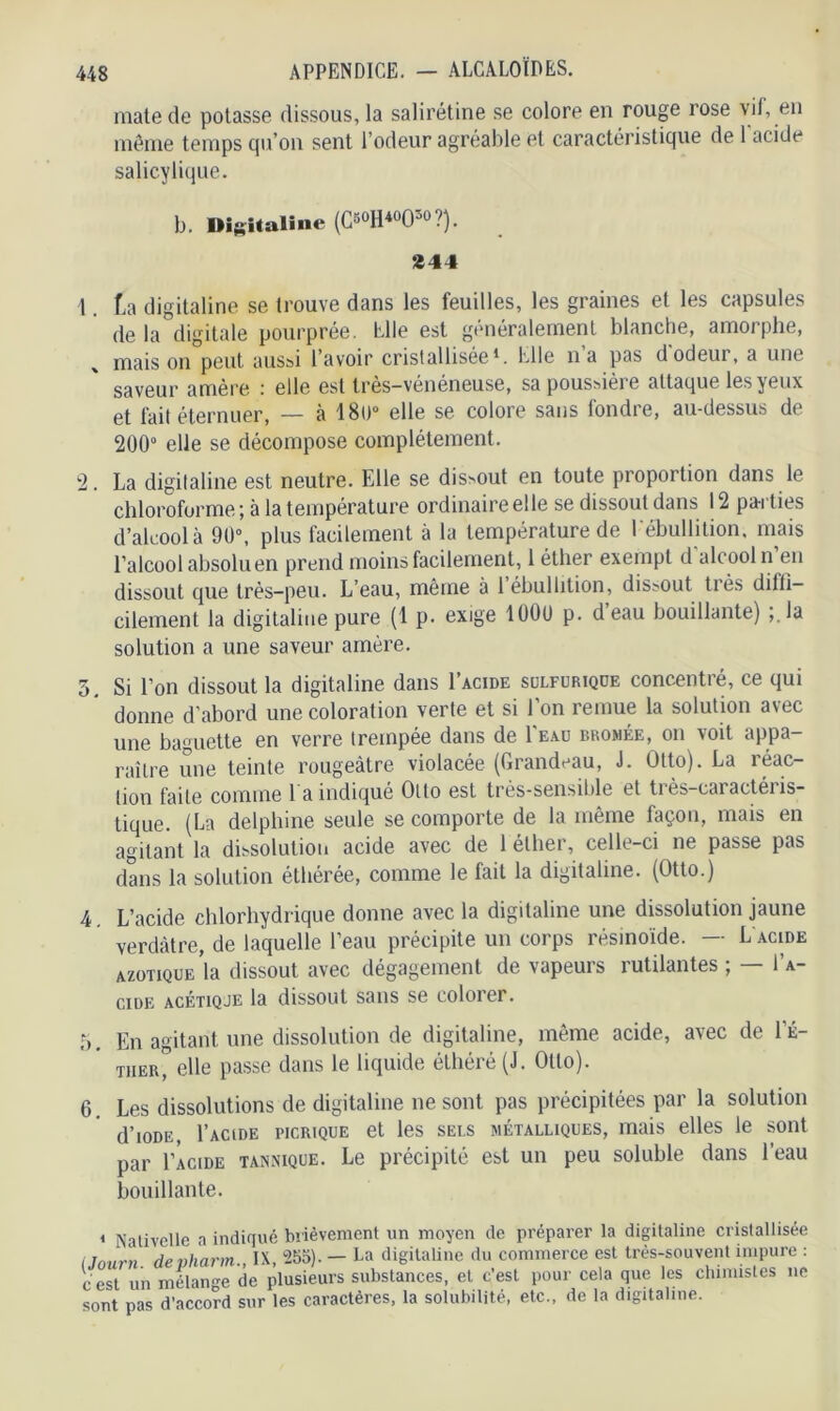 mate de potasse dissous, la salirétine se colore en rouge rose vif, en même temps qu’on sent l’odeur agréable et caractéristique de 1 acide salicylique. b. Digitaline (C«°H*°05° ?). 244 1. f,a digitaline se trouve dans les feuilles, les graines et les capsules de la digitale pourprée. Elle est généralement blanche, amorphe, x maison peut aussi l’avoir cristallisée1. Elle n a pas d odeur, a une saveur amère : elle est très-vénéneuse, sa poussière attaque les yeux et fait éternuer, — à 180° elle se colore sans fondre, au-dessus de 200° elle se décompose complètement. 2. La digitaline est neutre. Elle se dissout en toute proportion dans le chloroforme ; à la température ordinaire elle se dissout dans 12 parties d’alcool à 90°, plus facilement à la température de I ébullition, mais l’alcool absolu en prend moins facilement, 1 éther exempt d alcool n en dissout que très-peu. L’eau, même à 1 ébullition, dissout très difli- cilement la digitaline pure (1 p. exige lOOt) p. deau bouillante) ;.la solution a une saveur amère. 5. Si l’on dissout la digitaline dans I’acide sulfurique concentré, ce qui donne d’abord une coloration verte et si l’on remue la solution avec une baguette en verre trempée dans de 1 eau bromée, on voit appa- raître une teinte rougeâtre violacée (Grandeau, J. Otto). La réac- tion faite comme l a indiqué Otto est très-sensible et très-caractéris- tique. (La delphine seule se comporte de la même façon, mais en agitant la dissolution acide avec de 1 etbei, celle-ci ne passe pas dans la solution éthérée, comme le fait la digitaline. (Otto.) 4 L’acide chlorhydrique donne avec la digitaline une dissolution jaune verdâtre, de laquelle l’eau précipite un corps résinoïde. — L acide azotique’la dissout avec dégagement de vapeurs rutilantes ; — I’a- cide acétiqje la dissout sans se colorer. 5. En agitant une dissolution de digitaline, même acide, avec de l’É- tiier, elle passe dans le liquide éLhéré (J. Otto). 6. Les dissolutions de digitaline ne sont pas précipitées par la solution d’ioDE, I’acide picrique et les sels métalliques, mais elles le sont par I’acide tannique. Le précipité est un peu soluble dans l’eau bouillante. 1 Nativellc a indiqué brièvement un moyen de préparer la digitaline cristallisée l Journ de vharm., IX, 555). — La digitaline du commerce est très-souvent impure : cest un mélange de plusieurs substances, et c’est pour cela que les chimistes ne sont pas d’accord sur les caractères, la solubilité, etc., de la digitaline.
