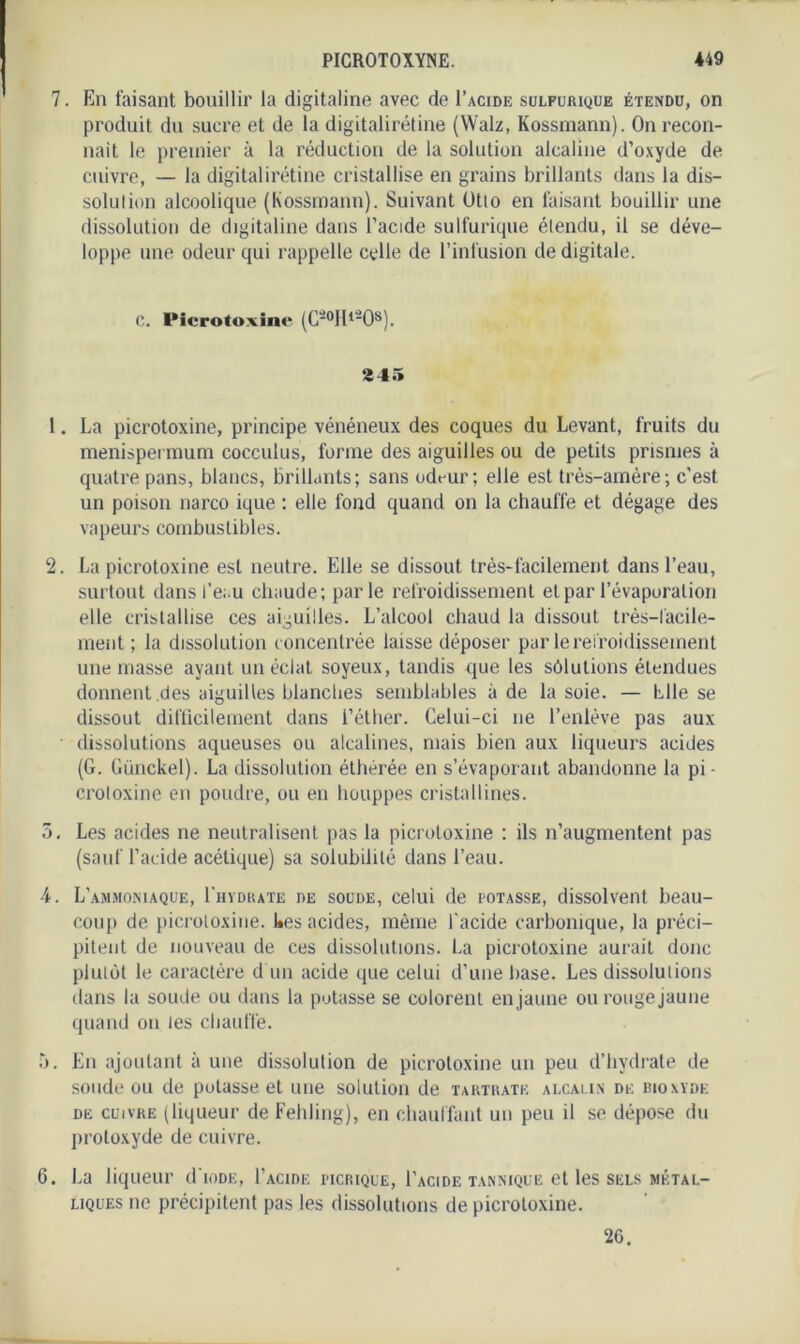 7. En faisant bouillir la digitaline avec de I’acide sulfurique étendu, on produit du sucre et de la digitalirétine (Walz, Kossrnann). On recon- naît le premier à la réduction de la solution alcaline d’oxyde de cuivre, — la digitalirétine cristallise en grains brillants dans la dis- solution alcoolique (Kossrnann). Suivant Otto en faisant bouillir une dissolution de digitaline dans l’acide sulfurique étendu, il se déve- loppe une odeur qui rappelle celle de l’infusion de digitale. C. Picrotoxine (C'°Hl208). 245 1. La picrotoxine, principe vénéneux des coques du Levant, fruits du menispermum cocculus, forme des aiguilles ou de petits prismes à quatre pans, blancs, brillants; sans odt-ur; elle est très-amère; c’est un poison narco ique : elle fond quand on la chauffe et dégage des vapeurs combustibles. 2. La picrotoxine est neutre. Elle se dissout très-facilement dans l’eau, surtout dans l’eau chaude; parle refroidissement et par l’évaporation elle cristallise ces aiguilles. L’alcool chaud la dissout très—facile- ment ; la dissolution concentrée laisse déposer par le refroidissement une masse ayant un éclat soyeux, tandis que les sôlutions étendues donnent .des aiguilles blanches semblables à de la soie. — Elle se dissout difficilement dans l’éther. Celui-ci ne l’enlève pas aux dissolutions aqueuses ou alcalines, mais bien aux liqueurs acides (G. Günckel). La dissolution éthérée en s’évaporant abandonne la pi - crotoxine en poudre, ou en houppes cristallines. 3. Les acides ne neutralisent pas la picrotoxine ; ils n’augmentent pas (sauf l’acide acétique) sa solubilité dans l’eau. 4. L’ammoniaque, I'hydrate de soude, celui de potasse, dissolvent beau- coup de picrotoxine. Ues acides, même l'acide carbonique, la préci- pitent de nouveau de ces dissolutions. La picrotoxine aurait donc plutôt le caractère d un acide que celui d’une base. Les dissolutions dans la soude ou dans la potasse se colorent en jaune ou rouge jaune quand on les chauffe. 5. En ajoutant à une dissolution de picrotoxine un peu d’hydrate de soude ou de potasse et une solution de tartrate alcalin de bioxyde de cuivre (liqueur de Fehling), en chauffant un peu il se dépose du protoxyde de cuivre. 6. La liqueur d'ioDE, I’acide picrique, I'acide tannique et les sels métal- liques ne précipitent pas les dissolutions de picrotoxine. 26.