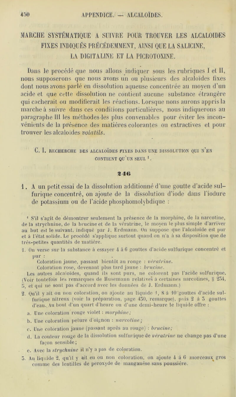 MARCHE SYSTÉMATIQUE A SUIVRE POUR TROUVER LES ALCALOÏDES FIXES INDIQUÉS PRÉCÉDEMMENT, AINSI QUE LA SALICINE, LA DIGITALINE ET LA PICR0T0X1NE. Dans le procédé que nous allons indiquer sous les rubriques I el II, nous supposerons que nous avons un ou plusieurs des alcaloïdes fixes dont nous avons parlé en dissolution aqueuse concentrée au moyen d’un acide et que cette dissolution ne contient aucune substance étrangère qui cacherait ou modifierait les réactions. Lorsque lions aurons appris la marche à suivre dans ces conditions particulières, nous indiquerons au paragraphe 111 les méthodes les plus convenables pour éviter les incon- vénients de la présence des matières colorantes ou extractives el pour trouver les alcaloides volatils. C, I. RECHERCHE DES ALCALOÏDES FIXES DANS UNE DISSOLUTION QUI n’en CONTIENT QU’UN SEUL C *46 1. A un petit essai de la dissolution additionné d’une goutte d’acide sul- furique concentré, on ajoute de la dissolution d’iode dans Tiodure de potassium ou de l’acide pliosphomolybdique : 1 S’il s'agit de démontrer seulement la présence de la morphine, de la narcotine, delà strychnine, de la brucineet de la vératrine, le moyen le plus simple d'arriver au but e»t le suivant, indiqué par J. Erdmann. On suppose que l’alcaloïde est pur et à l’état solide. Le procédé s’applique surtout quand on n’a à sa disposition que de Ires-petites quantités de matière. 1. On verse sur la substance à essayer 4 à 6 gouttes d’acide sulfurique concentré el pur : Coloration jaune, passant bientôt au rouge : vératrine. Coloration rose, devenant plus tard jaune : brucine. Les autres alcaloïdes, quand ils sont purs, ne colorent pas l’acide sulfurique. (Voir toutefois les remarques de llusemann relatives à certaines narcolines, § 234, 5 et qui ne sont pas d’accord avec les données de J. Erdmann.) 2. Qu’il y ait ou non coloration, on ajoute au liquide I, S à 10 gouttes d’acide sul- furique nitreux (voir la préparation, page 430, remarque), puis 2 à 5 gouttes d’eau.. Au bout d'un quart d’heure ou d’une demi-heure le liquide offre : a. Une coloration rouge violet : morphine; b. Une coloration pelure d’oignon : narcotine; c. Une coloration jaune (passant après au rouge) : brucine; d. La couleur rouge de la dissolution sulfurique de vératrine ne change pas d’une façon sensible; e. Avec la strychnine il n’y a pas de coloration. 3. Au liquide 2, qu’il y ait eu ou non coloration, on ajoute 4 à G morceaux^ gros comme des lentilles de peroxyde de manganèse sans poussière.