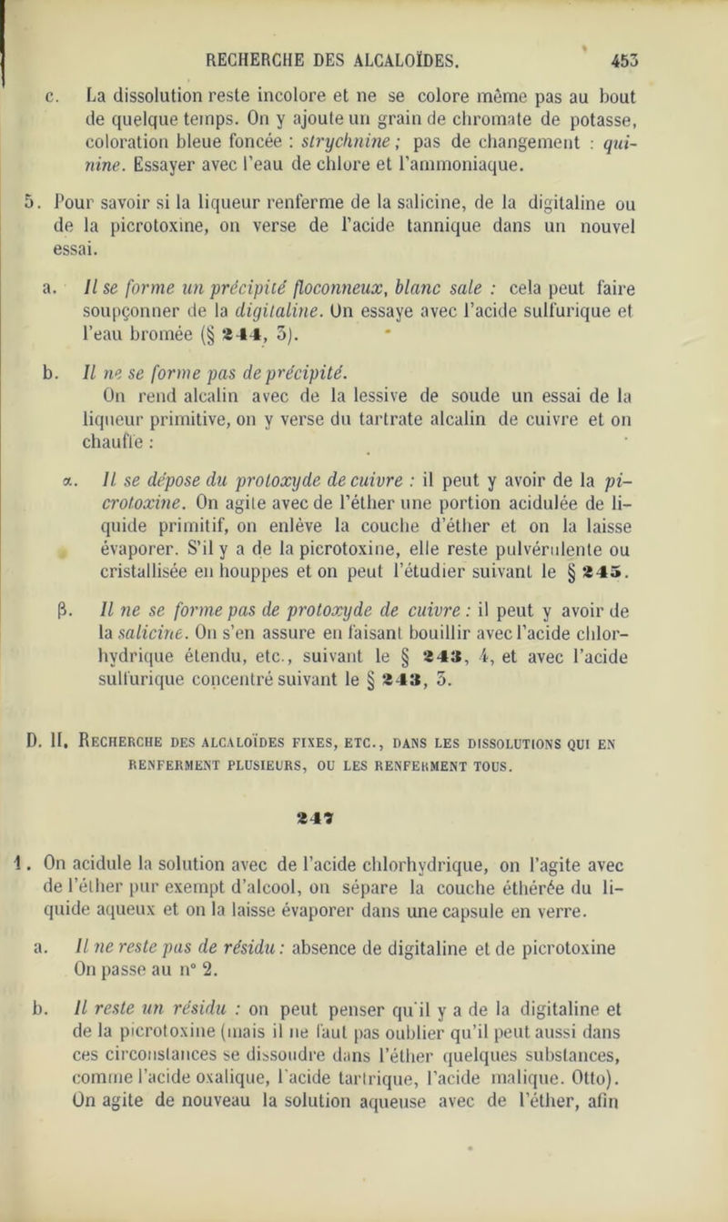 c. La dissolution reste incolore et ne se colore même pas au bout de quelque temps. On y ajoute un grain de chromate de potasse, coloration bleue foncée : strychnine ; pas de changement : qui- nine. Essayer avec l’eau de chiure et l’ammoniaque. 5. Pour savoir si la liqueur renferme de la salicine, de la digitaline ou de la picrotoxine, on verse de l’acide tannique dans un nouvel essai. a. Il se forme un précipité floconneux, blanc sale : cela peut faire soupçonner de la digitaline. On essaye avec l’acide sulfurique et l’eau bromée (§ 244, 5). b. Il ne se forme pas de précipité. On rend alcalin avec de la lessive de soude un essai de la liqueur primitive, on y verse du tartrate alcalin de cuivre et on chauffe : a. Il se dépose du protoxyde de cuivre : il peut y avoir de la pi- crotoxine. On agite avec de l'éther une portion acidulée de li- quide primitif, on enlève la couche d’éther et on la laisse évaporer. S’il y a de la picrotoxine, elle reste pulvérulente ou cristallisée en houppes et on peut l’étudier suivant le § 245. (}. Il ne se forme pas de protoxyde de cuivre : il peut y avoir de la salicine. On s’en assure en faisant bouillir avec l’acide chlor- hydrique étendu, etc., suivant le § 24», 4, et avec l’acide sulfurique concentré suivant le § 243, 5. D. II. Recherche des alcaloïdes fixes, etc., dans les dissolutions qui en RENFERMENT PLUSIEURS, OU LES RENFERMENT TOUS. 247 1. On acidulé la solution avec de l’acide chlorhydrique, on l’agite avec de l’éther pur exempt d’alcool, on sépare la couche éthérée du li- quide aqueux et on la laisse évaporer dans une capsule en verre. a. Il ne reste pas de résidu : absence de digitaline et de picrotoxine On passe au n° 2. h. Il reste un résidu : on peut penser qu'il y a de la digitaline et de la picrotoxine (mais il ne faut pas oublier qu’il peut aussi dans ces circonstances se dissoudre dans l’éther quelques substances, comme l’acide oxalique, l’acide tartrique, l’acide malique. Ottu). On agite de nouveau la solution aqueuse avec de l’éther, afin