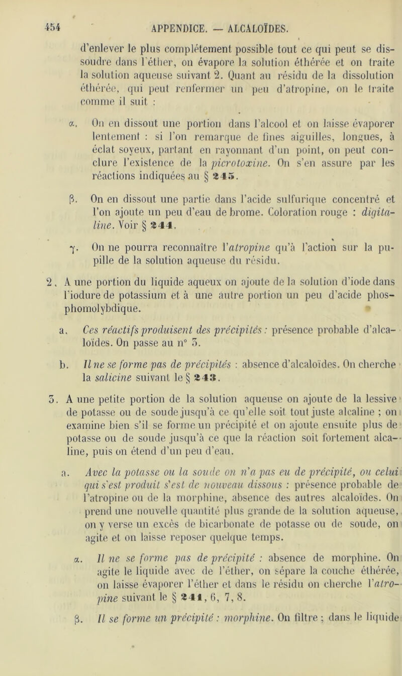 d’enlever le plus complètement possible tout ce qui peut se dis- soudre dans l'éther, on évapore la solution éthérée et on traite la solution aqueuse suivant 2. Quant au résidu de la dissolution éthérée, qui peut renfermer un peu d’atropine, on le traite comme il suit : a. On en dissout une portion dans l’alcool et on laisse évaporer lentement : si l’on remarque de lines aiguilles, longues, à éclat soyeux, partant en rayonnant d’un point, on peut con- clure l’existence de la picro toxine. On s’en assure par les réactions indiquées au § 245. p. On en dissout une partie dans l’acide sulfurique concentré et l’on ajoute un peu d’eau de brome. Coloration rouge : digita- line. Voir § 244. • « 7. On ne pourra reconnaître Xatropine qu’à l’action sur la pu- pille de la solution aqueuse du résidu. 2 , A une portion du liquide aqueux on ajoute de la solution d’iode dans l’iodure de potassium et à une autre portion un peu d’acide plios- phomolybdique. a. Ces réactifs produisent des précipités: présence probable d’alca- loïdes. On passe au n° 5. b. Une se forme pas de précipités : absence d’alcaloïdes. O11 cherche la salicine suivant le§ 243. 5. A une petite portion de la solution aqueuse on ajoute de la lessive de potasse ou de soude jusqu’à ce qu’elle soit tout juste alcaline ; on examine bien s’il se forme un précipité et on ajoute ensuite plus de potasse ou de soude jusqu’à ce que la réaction soit fortement alca- line, puis on étend d’un peu d’eau. a. Avec la potasse ou la soude on n'a pas eu de précipité, ou celui gui s’est produit s'est de nouveau dissous : présence probable de l’atropine ou de la morphine, absence des autres alcaloïdes. On prend une nouvelle quantité plus grande de la solution aqueuse, on y verse un excès de bicarbonate de potasse ou de soude, on agite et on laisse reposer quelque temps. a. Il ne se forme pas de précipité : absence de morphine. On agite le liquide avec de l’éther, on sépare la couche éthérée, on laisse évaporer l’éther et dans le résidu on cherche l'atro- pine suivant le § 241, 6, 7, 8. (3. Il se forme un précipité : morphine. On filtre ; dans le liquide