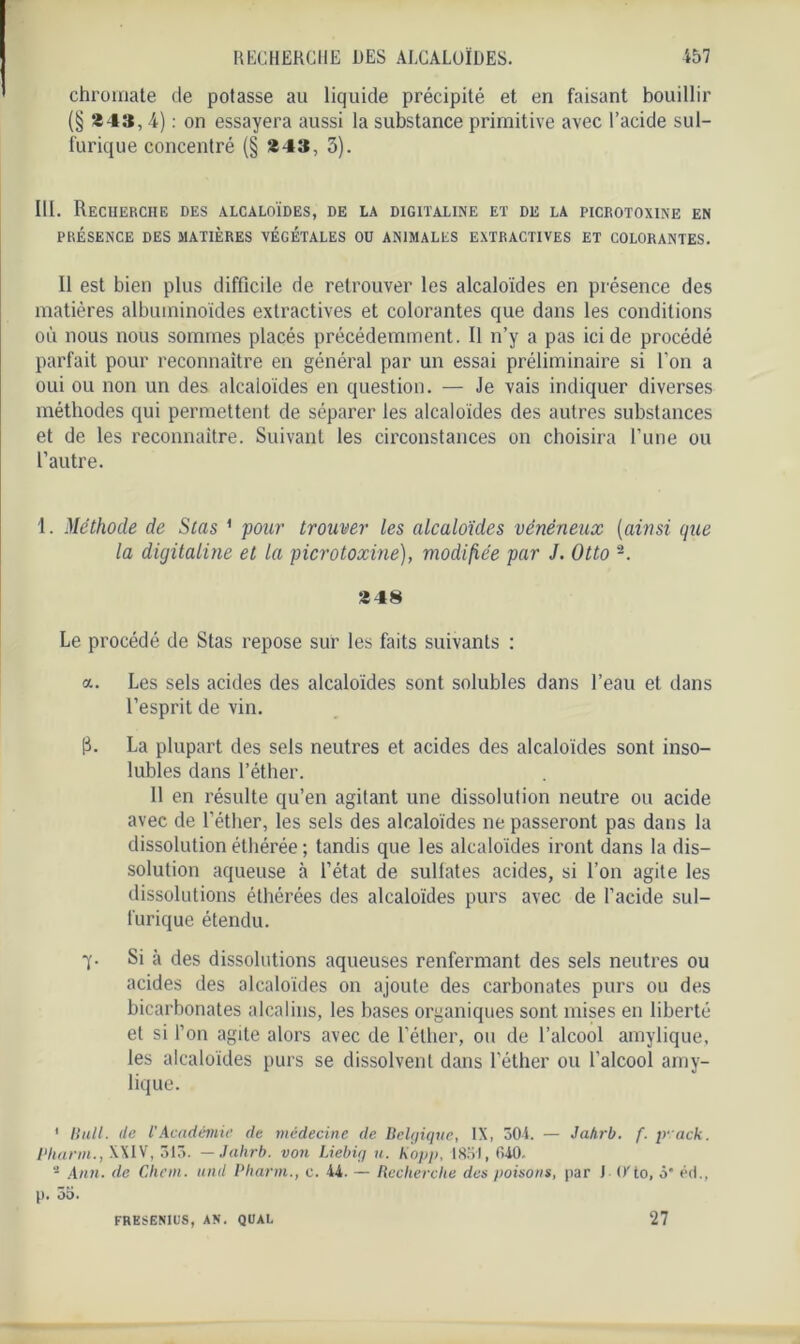 chromate de potasse au liquide précipité et en faisant bouillir (§ 843,4) : on essayera aussi la substance primitive avec l’acide sul- furique concentré (§ 843, 3). 111. Recherche des alcaloïdes, de la digitaline et de la picrotoxine en PRÉSENCE DES MATIÈRES VEGETALES OU ANIMALES EXTRACTIVES ET COLORANTES. 11 est bien plus difficile de retrouver les alcaloïdes en présence des matières albuminoïdes extractives et colorantes que dans les conditions où nous nous sommes placés précédemment. Il n’y a pas ici de procédé parfait pour reconnaître en général par un essai préliminaire si l’on a oui ou non un des alcaloïdes en question. — Je vais indiquer diverses méthodes qui permettent de séparer les alcaloïdes des autres substances et de les reconnaître. Suivant les circonstances on choisira l’une ou l’autre. 1. Méthode de Stas 1 2 pour trouver les alcaloïdes vénéneux (ainsi que la digitaline et la picrotoxine), modifiée par J. Otto 848 Le procédé de Stas repose sur les faits suivants : a. Les sels acides des alcaloïdes sont solubles dans l’eau et dans l’esprit de vin. p. La plupart des sels neutres et acides des alcaloïdes sont inso- lubles dans l’éther. Il en résulte qu’en agitant une dissolution neutre ou acide avec de l’éther, les sels des alcaloïdes ne passeront pas dans la dissolution éthérée ; tandis que les alcaloïdes iront dans la dis- solution aqueuse à l’état de sulfates acides, si l’on agite les dissolutions éthérées des alcaloïdes purs avec de l’acide sul- furique étendu. y. Si à des dissolutions aqueuses renfermant des sels neutres ou acides des alcaloïdes on ajoute des carbonates purs ou des bicarbonates alcalins, les bases organiques sont mises en liberté et si l’on agite alors avec de l’éther, ou de l’alcool amylique, les alcaloïdes purs se dissolvent dans l’éther ou l’alcool amy- lique. 1 Huit, de l'Académie de médecine de Belgique, IX, 304. — Ja/irb. f. yack. Pharm., XXIV, 313. — Jahrb. von Liebig u. Kopp, 1851, 640. 2 Ann. de Chem, uml Pharm., c. 44. — Recherche des poisons, par J O'to, 3' éd., p. 35. FRESENIÜS, AN. QUAL 27
