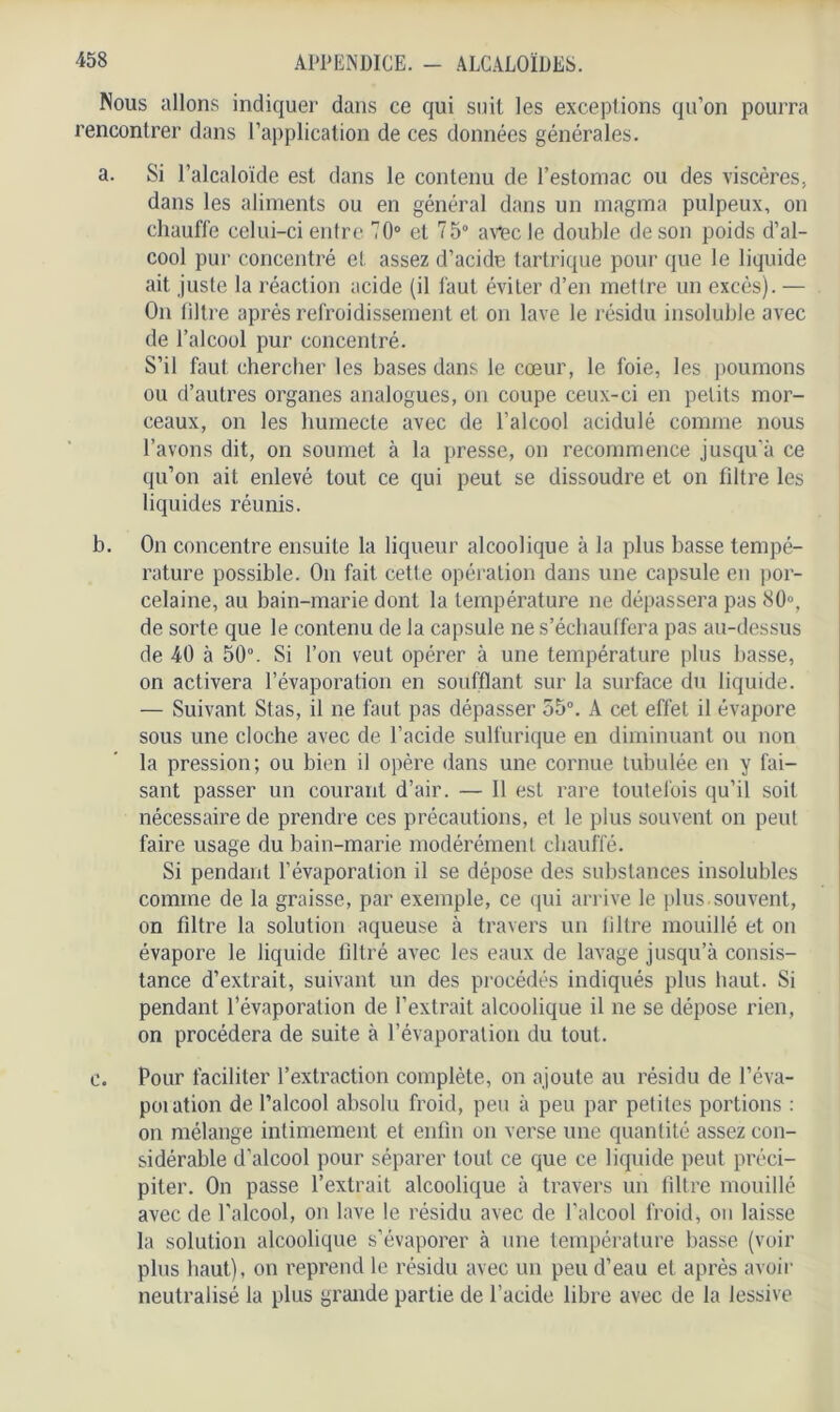 Nous allons indiquer dans ce qui suit les exceptions qu’on pourra rencontrer dans l’application de ces données générales. a. Si l’alcaloïde est dans le contenu de l’estomac ou des viscères, dans les aliments ou en général dans un magma pulpeux, on chauffe celui-ci entre 70° et 75° avncle double de son poids d’al- cool pur concentré et assez d’acide tartrique pour que le liquide ait juste la réaction acide (il faut éviter d’en mettre un excès).— On filtre après refroidissement et on lave le résidu insoluble avec de l’alcool pur concentré. S’il faut chercher les bases dans le cœur, le foie, les poumons ou d’autres organes analogues, on coupe ceux-ci en petits mor- ceaux, on les humecte avec de l’alcool acidulé comme nous l’avons dit, on soumet à la presse, on recommence jusqu’à ce qu’on ait enlevé tout ce qui peut se dissoudre et on filtre les liquides réunis. b. On concentre ensuite la liqueur alcoolique à la plus basse tempé- rature possible. On fait cette opération dans une capsule en por- celaine, au bain-marie dont la température ne dépassera pas 80°, de sorte que le contenu de la capsule ne s’échauffera pas au-dessus de 40 à 50°. Si l’on veut opérer à une température plus basse, on activera l’évaporation en soufflant sur la surface du liquide. — Suivant Stas, il ne faut pas dépasser 55°. A cet effet il évapore sous une cloche avec de l’acide sulfurique en diminuant ou non la pression; ou bien il opère dans une cornue tubulée en y fai- sant passer un courant d’air. — Il est rare toutefois qu’il soit nécessaire de prendre ces précautions, et le plus souvent on peut faire usage du bain-marie modérément chauffé. Si pendant l’évaporation il se dépose des substances insolubles comme de la graisse, par exemple, ce qui arrive le plus.souvent, on filtre la solution aqueuse à travers un filtre mouillé et on évapore le liquide filtré avec les eaux de lavage jusqu’à consis- tance d’extrait, suivant un des procédés indiqués plus haut. Si pendant l’évaporation de l’extrait alcoolique il ne se dépose rien, on procédera de suite à l’évaporation du tout. c. Pour faciliter l’extraction complète, on ajoute au résidu de l’éva- poration de l’alcool absolu froid, peu à peu par petites portions : on mélange intimement et enfin on verse une quantité assez con- sidérable d’alcool pour séparer tout ce que ce liquide peut préci- piter. On passe l’extrait alcoolique à travers un filtre mouillé avec de l'alcool, on lave le résidu avec de l’alcool froid, ou laisse la solution alcoolique s’évaporer à une température basse (voir plus haut), on reprend le résidu avec un peu d’eau et après avoir neutralisé la plus grande partie de l’acide libre avec de la lessive
