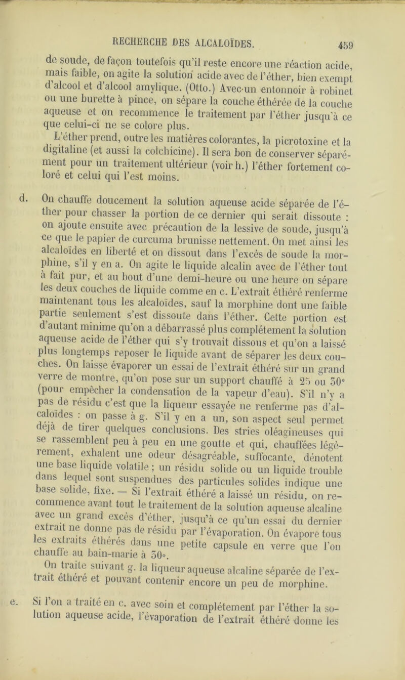 de soude, de façon toutefois qu’il reste encore une réaction acide, mais faible, on agite la solution acide avec de l’éther, bien exempt d alcool et d alcool amylique. (Otto.) Avec-un entonnoir à robinet ou une burette à pince, on sépare la couche éthérée de la couche aqueuse et on recommence le traitement par l’éther jusqu a ce que celui-ci ne se colore plus. L’éther prend, outre les matières colorantes, la picrotoxine et la digitaline (et aussi la colchicine). Il sera bon de conserver séparé- ment pour un traitement ultérieur (voir h.) l’éther fortement co- loré et celui qui l’est moins. On chauffe doucement la solution aqueuse acide séparée de l’é- ther pour chasser la portion de ce dernier qui serait dissoute : on ajoute ensuite avec précaution de la lessive de soude, jusqu’à ce que le papier de curcuma brunisse nettement. On met ainsi les alcaloïdes en liberté et on dissout dans l’excès de soude la mor- phine, s il y en a. O11 agite le liquide alcalin avec de l’éther tout a lait pur, et au bout d une demi-heure ou une heure on sépare les deux couches de liquide comme en c. L’extrait étîiéré renferme maintenant tous les alcaloïdes, sauf la morphine dont une faible partie seulement s’est dissoute dans l’éther. Cette portion est d autant minime qu’on a débarrassé plus complètement la solution aqueuse acide de l’éther qui s’y trouvait dissous et qu’on a laissé plus longtemps reposer le liquide avant de séparer les deux cou- ches. On laisse évaporer un essai de l’extrait éthéré sur un grand verre de montre, qu’on pose sur un support chauffé à 25 ou 50° (pour empêcher la condensation de la vapeur d’eau). S'il n’y a pas de résidu c’est que la liqueur essayée ne renferme pas d'al- caloïdes : on passe à g. S’il y en a un, son aspect seul permet (Ja e ^liei Quelques conclusions. Des stries oléagineuses qui se rassemblent peu à peu en une goutte et qui, chauffées légè- lement, exhalent une odeur désagréable, suffocante, dénotent une base liquide volatile ; un résidu solide ou un liquide trouble dans lequel sont suspendues des particules solides indique une base solide, fixe. - Si l’extrait éthéré a laissé un résidu, on re- commence avant tout le traitement de la solution aqueuse alcaline avec un grand excès d’éther, jusqu’à ce qu’un essai du dernier extrait ne donne pas de résidu par l’évaporation. O11 évapore tous es. ex rai s etheres dans une petite capsule en verre que l’on chaulle au bain-marie à 50». , .°!1 sll‘'ant »• liqueur aqueuse alcaline séparée de l’ex- trait ethére et pouvant contenir encore un peu de morphine. Si 1 on a traité en e avec soin et complètement par l’éther la so- lution aqueuse acide, l’évaporation de l’extrait éthéré donne les