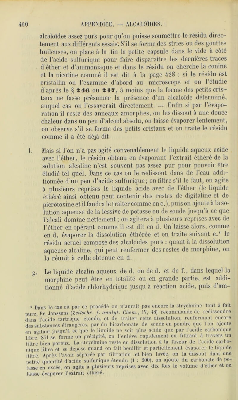 alcaloïdes assez purs pour qu’on puisse soumettre le résidu direc- tement aux différents essais’. S’il se forme des stries ou des gouttes huileuses, on place à la fin la petite capsule dans le vide à côté de l'acide sulfurique pour faire disparaître les dernières traces d’éther et d’ammoniaque et dans le résidu on cherche la conine et la nicotine commé il est dit à la page 428 : si le résidu est cristallin on l’examine d’abord au microscope et on l’étudie d’après le § »4tt ou 5î4ï, à moins que la forme des petits cris- taux ne fasse présumer la présence d’un alcaloïde déterminé, auquel cas on l’essayerait, directement. — Enfin si par l’évapo- ration il reste des anneaux amorphes, on les dissout à une douce chaleur dans un peu d’alcool absolu, on laisse évaporer lentement, on observe s’il se forme des petits cristaux et on traite le résidu comme il a été déjà dit. 1. Mais si l’on n’a pas agité convenablement le liquide aqueux acide avec l’éther, le résidu obtenu en évaporant l’extrait éthéré de la solution alcaline n’est souvent pas assez pur pour pouvoir être étudié tel quel. Dans ce cas on le redissout dans de l’eau addi- tionnée d’un peu d’acide sulfurique; on filtre s’il le faut, on agite à plusieurs reprises le liquide acide avec de l’éther (le liquide éthéré ainsi obtenu peut contenir des restes de digitaline et de picrotoxine et il faudra le traiter comme en c.), puis on ajoute à la so- lution aqueuse de la lessive de potasse ou de soude jusqu’à ce que l’alcali domine nettement ; on agitera à plusieurs reprises avec de l’éther en opérant comme il est dit en d. On laisse alors, comme en d, évaporer la dissolution éthérée et on traite suivant e.‘ le résidu actuel composé des alcaloïdes purs ; quant à la dissolution aqueuse alcaline, qui peut renfermer des restes de morphine, on la réunit à celle obtenue en d. g. Le liquide alcalin aqueux de d. ou de d. et de f., dans lequel la morphine peut être en totalité ou en grande partie, est addi- tionné d’acide chlorhydrique jusqu’à réaction acide, puis d’am- 1 Dans le cas où par ce procédé on n’aurait pas encore la strychnine tout à fait pure, Fr. Janssens (Zeitsc.hr. f. anaU/t. Chem., IV, -18) recommande de redissoudre dans’ l’acide tartrique étendu, et de traiter cette dissolution, renfermant encore des substances étrangères, par du bicarbonate de soude en poudre que l’on ajoute en agitant jusqu’à ce que le liquide ne soit plus acide que par l’acide carbonique libret S’il se forme un précipité, on l’enlève rapidement en filtrant à travers un filtre bien poreux. La strychnine reste en dissolution à la faveur de l’acide carbo- nique libre et se dépose quand on fait bouillir et partiellement évaporer le liquide liltré. Après l’avoir séparée par tiltration et bien lavée, on la dissout dans une petite quantité d’acide sulfurique étendu (1 : 200), on ajoute du carbonate de po- tasse en excès, on agite à plusieurs reprises avec dix fois le volume d’éther et on laisse évaporer l’extrait éthéré.