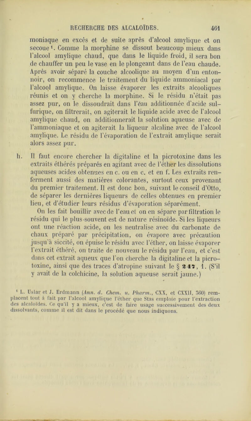 moniaque en excès et de suite après d’alcool amylique et on secoue1. Comme la morphine se dissout beaucoup mieux dans l’alcool amylique chaud, que dans le liquide froid, il sera bon de chauffer un peu le vase en le plongeant dans de l’eau chaude. Après avoir séparé la couche alcoolique au moyen d’un enton- noir, on recommence le traitement du liquide ammoniacal par l’alcool amylique. On laisse évaporer les extraits alcooliques réunis et on y cherche la morphine. Si le résidu n’était pas assez pur, on le dissoudrait dans l’eau additionnée d'acide sul- furique, on filtrerait, on agiterait le liquide acide avec de l’alcool amylique chaud, on additionnerait la solution aqueuse avec de l’ammoniaque et on agiterait la liqueur alcaline avec de l’alcool amylique. Le résidu de l'évaporation de l’extrait amylique serait alors assez pur. h. 11 faut encore chercher la digitaline et la picrotoxine dans les extraits éthérés préparés en agitant avec de l’éther les dissolutions aqueuses acides obtenues en c. ou en c. et en f. Les extraits ren- ferment aussi des matières colorantes, surtout ceux provenant du premier traitement. Il est donc bon, suivant le conseil d’Otto, de séparer les dernières liqueurs de celles obtenues en premier lieu, et d’étudier leurs résidus d’évaporation séparément. On les fait bouillir avec de l’eau et on en sépare par filtration le résidu qui le plus-souvent est de nature résinoïde. Si les liqueurs ont une réaction acide, on les neutralise avec du carbonate de chaux préparé par précipitation, on évapore avec précaution jusqu’à siccité, on épuise le résidu avec l’éther, on laisse évaporer l'extrait éthéré, on traite de nouveau le résidu par l’eau, et c’est dans cet extrait aqueux que l'on cherche la digitaline et la picro- toxine, ainsi que des traces d’atropine suivant le § 24», 1. (S’il y avait de la colchicine, la solution aqueuse serait jaune.) 1 L. Uslar et J. Erdmann (Ann. d. Chem. u. Pharm., €XX, et CXXII, 560) rem- placent tout à fait par l’alcool amylique l’éther que Stas emploie pour l’extraction des alcaloïdes. Ce qu’il y a mieux, c’est de faire usage successivement des deux dissolvants, comme il est dit dans le procédé que nous indiquons.
