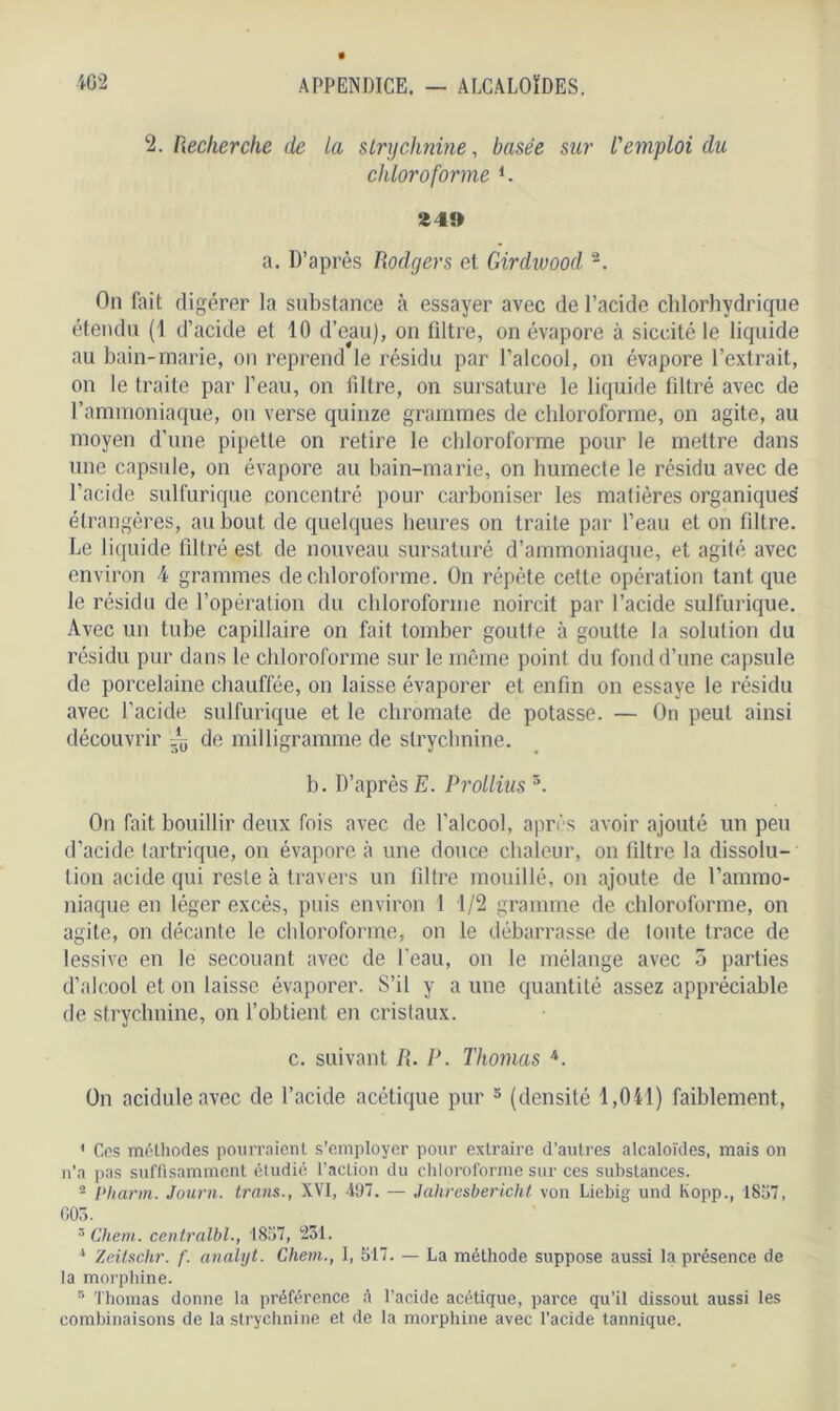 2. Recherche de la strychnine, basée sur l'emploi du chloroforme l. 249 a. D’après Rodgers et Girdivood 2. On fait digérer la substance à essayer avec de l’acide chlorhydrique étendu (1 d’acide et 10 d’eau), on filtre, on évapore à siccité le liquide au bain-marie, on reprend le résidu par l’alcool, on évapore l’extrait, on le traite par l’eau, on filtre, on sursature le liquide filtré avec de l’ammoniaque, on verse quinze grammes de chloroforme, on agite, au moyen d’une pipette on retire le chloroforme pour le mettre dans une capsule, on évapore au bain-marie, on humecte le résidu avec de l’acide sulfurique concentré pour carboniser les matières organiques étrangères, au bout de quelques heures on traite par l’eau et on filtre. Le liquide filtré est de nouveau sursaturé d’ammoniaque, et agité avec environ 4 grammes de chloroforme. On répète cette opération tant que le résidu de l’opération du chloroforme noircit par l’acide sulfurique. Avec un tube capillaire on fait tomber goutte à goutte la solution du résidu pur dans le chloroforme sur le même point du fond d’une capsule de porcelaine chauffée, on laisse évaporer et enfin on essaye le résidu avec l’acide sulfurique et le chromate de potasse. — On peut ainsi découvrir ~ de milligramme de strychnine. b. D’après E. Prollius 3. On fait bouillir deux fois avec de l’alcool, après avoir ajouté un peu d’acide tartrique, on évapore à une douce chaleur, on filtre la dissolu- tion acide qui reste à travers un filtre mouillé, on ajoute de l’ammo- niaque en léger excès, puis environ 1 1/2 gramme de chloroforme, on agite, on décante le chloroforme, on le débarrasse de toute trace de lessive en le secouant avec de l’eau, on le mélange avec 5 parties d’alcool et on laisse évaporer. S’il y a une quantité assez appréciable de strychnine, on l’obtient en cristaux. c. suivant R. P. Thomas 4. On acidulé avec de l’acide acétique pur 3 (densité 1,041) faiblement, 1 Ces méthodes pourraient s’employer pour extraire d’autres alcaloïdes, mais on n’a pas suffisamment étudié l’action du chloroforme sur ces substances. - Ni arm. Journ. trans., XVI, 497. — Jahresbericht von Liebig und Kopp., 1857, 605. 3 Chem, centralbl., 1857, ‘251. * Zeitschr. f. analyt. Chem., I, 517. — La méthode suppose aussi la présence de la morphine. s Thomas donne la préférence A l’acide acétique, parce qu’il dissout aussi les combinaisons de la strychnine et de la morphine avec l’acide tannique.