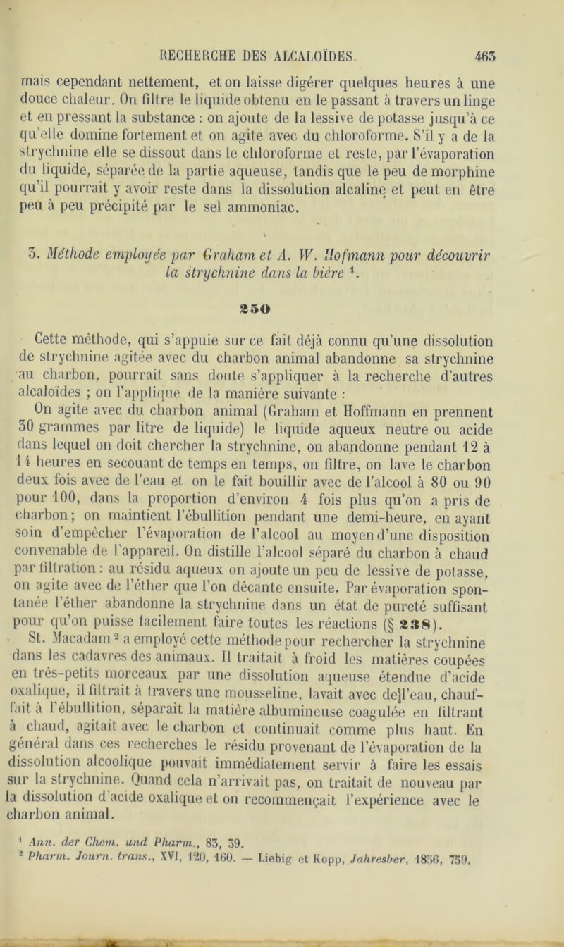 mais cependant nettement, et on laisse digérer quelques heures à une douce chaleur. On fdtre le liquide obtenu en le passant à travers un linge et en pressant la substance : on ajoute de la lessive de potasse jusqu’à ce qu’elle domine fortement et on agite avec du chloroforme. S’il y a de la strychnine elle se dissout dans le chloroforme et reste, par l’évaporation du liquide, séparée de la partie aqueuse, tandis que le peu de morphine qu’il pourrait y avoir reste dans la dissolution alcaline et peut en être peu à peu précipité par le sel ammoniac. 5. Méthode employée par Graham et A. W. Hofmann pour découvrir la strychnine dans la bière *. 250 Cette méthode, qui s’appuie sur ce fait déjà connu qu’une dissolution de strychnine agitée avec du charbon animal abandonne sa strychnine au charbon, pourrait sans doute s’appliquer à la recherche d’autres alcaloïdes ; on l’applique de la manière suivante : On agite avec du charbon animal (Graham et Hoffmann en prennent 30 grammes par litre de liquide) le liquide aqueux neutre ou acide dans lequel on doit chercher la strychnine, on abandonne pendant 12 à 14 heures en secouant de temps en temps, on filtre, on lave le charbon deux lois avec de l’eau et on le fait bouillir avec de l’alcool à 80 ou 90 pour 100, dans la proportion d’environ 4 fois plus qu’on a pris de charbon; on maintient l’ébullition pendant une demi-heure, en ayant soin d’empêcher l’évaporation de l’alcool au moyen d’une disposition convenable de l'appareil. On distille l’alcool séparé du charbon à chaud par filtration : au résidu aqueux on ajoute un peu de lessive de potasse, on agite avec de l’éther que l’on décante ensuite. Par évaporation spon- tanée l’éther abandonne la strychnine dans un état de pureté suffisant pour qu’on puisse facilement faire toutes les réactions (§ 238). St. Macadam1 2 a employé cette méthode pour rechercher la strychnine dans les cadavres des animaux. Il traitait à froid les matières coupées en très-petits morceaux par une dissolution aqueuse étendue d’acide oxalique, il filtrait à travers une mousseline, lavait avec dejl’eau, chauf- lait a 1 ébullition, séparait la matière albumineuse coagulée en filtrant à chaud, agitait avec le charbon et continuait comme plus haut. En général dans ces recherches le résidu provenant de l’évaporation de la dissolution alcoolique pouvait immédiatement servir à faire les essais sur la strychnine. Quand cela n’arrivait pas, on traitait de nouveau par la dissolution d acide oxalique et on recommençait l’expérience avec le charbon animal. 1 Ann. der Chem, und Pharm., 83, 39. 2 Plmrm. Jauni, trans., XVI, 120, 100. — Liebig et Kopp, Jahresber, 1856, 759.