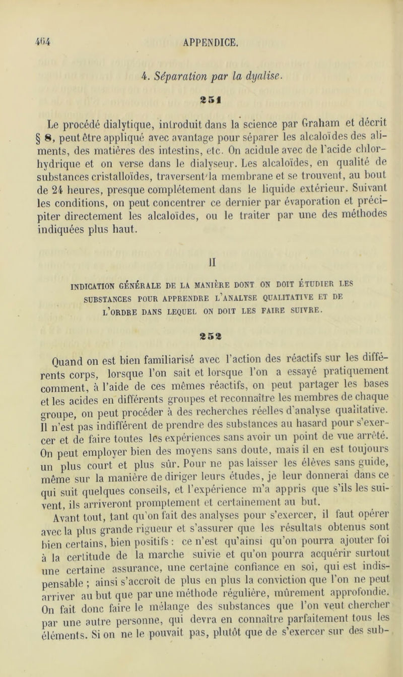 4. Séparation par la dyalise. 251 Le procédé dialytique, introduit dans la science par Graliam et décrit § 8, peut être appliqué avec avantage pour séparer les alcaloïdes des ali- ments, des matières des intestins, etc. On acidulé avec de l'acide chlor- hydrique et on verse dans le dialyseur. Les alcaloïdes, en qualité de substances cristalloïdes, traversent'la membrane et se trouvent, au bout de 24 heures, presque complètement dans le liquide extérieur. Suivant les conditions, on peut concentrer ce dernier par évaporation et préci- piter directement les alcaloïdes, ou le traiter par une des méthodes indiquées plus haut. II INDICATION GÉNÉRALE DE LA MANIÈRE DONT ON DOIT ÉTUDIER LES SUBSTANCES POUR APPRENDRE L'ANALYSE QUALITATIVE ET DE L’ORDRE DANS LEQUEL ON DOIT LES FAIRE SUIVRE. 252 Quand on est bien familiarisé avec l’action des réactifs sur les diffé- rents corps, lorsque l’on sait et lorsque l’on a essayé pratiquement comment, à l’aide de ces mêmes réactifs, on peut partager les bases et les acides en différents groupes et reconnaître les membres de chaque groupe, on peut procéder à des recherches réelles d’analyse qualitative, fl n’est pas indifférent de prendre des substances au hasard pour s’exer- cer et de faire toutes les expériences sans avoir un point de vue arrêté. On peut employer bien des moyens sans doute, mais il en est toujours un plus court et plus sûr. Pour ne pas laisser les élèves sans guide, même sur la manière de diriger leurs études, je leur donnerai dans ce qui suit quelques conseils, et l’expérience m’a appris que s’ils les sui- vent, ils arriveront promptement et certainement au but. Avant tout, tant qu’on fait des analyses pour s’exercer, il faut opérer avec la plus grande rigueur et s’assurer que les résultais obtenus sont bien certains, bien positifs : ce n’est qu’ainsi qu’on pourra ajouter foi à la certitude de la marche suivie et qu’on pourra acquérir surtout une certaine assurance, une certaine confiance en soi, qui est indis- pensable ; ainsi s’accroît de plus en plus la conviction que l’on ne peut arriver au but que par une méthode régulière, mûrement approfondie. On fait donc faire le mélange des substances que l’on veut chercher par une autre personne, qui devra en connaître parfaitement tous les éléments. Si on ne le pouvait pas, plutôt que de s’exercer sur des sub-