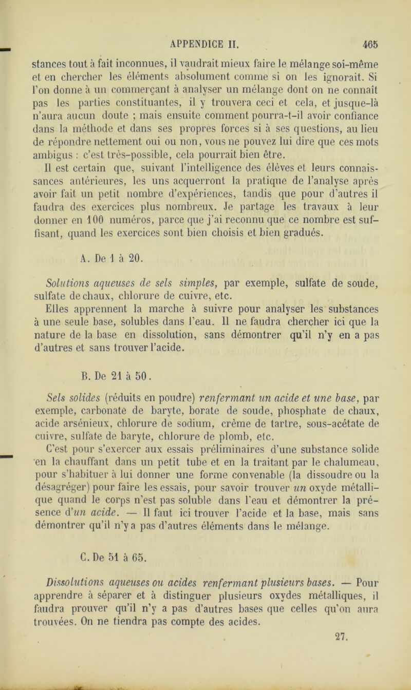 stances tout à fait inconnues, il vaudrait mieux faire le mélange soi-même et en chercher les éléments absolument comme si on les ignorait. Si l’on donne à un commerçant à analyser un mélange dont on ne connaît pas les parties constituantes, il y trouvera ceci et cela, et jusque-là n’aura aucun doute ; mais ensuite comment pourra-t-il avoir confiance dans la méthode et dans ses propres forces si à ses questions, au lieu de répondre nettement oui ou non, vous ne pouvez lui dire que ces mots ambigus : c’est très-possible, cela pourrait bien être. Il est certain que, suivant l’intelligence des élèves et leurs connais- sances antérieures, les uns acquerront la pratique de l’analyse après avoir fait un petit nombre d’expériences, tandis que pour d’autres il faudra des exercices plus nombreux. Je partage les travaux à leur donner en 100 numéros, parce que j’ai reconnu que ce nombre est suf- fisant, quand les exercices sont bien choisis et bien gradués. A. De 1 à 20. Solutions aqueuses cle sels simples, par exemple, sulfate de soude, sulfate de chaux, chlorure de cuivre, etc. Elles apprennent la marche à suivre pour analyser les substances à une seule base, solubles dans l’eau. 11 ne faudra chercher ici que la nature de la base en dissolution, sans démontrer qu’il n’y en a pas d’autres et sans trouver l’acide. B. De 21 à 50. Sels solides (réduits en poudre) renfermant un acide et une base, par exemple, carbonate de baryte, borate de soude, phosphate de chaux, acide arsénieux, chlorure de sodium, crème de tartre, sous-acétate de cuivre, sulfate de baryte, chlorure de plomb, etc. C’est pour s’exercer aux essais préliminaires d’une substance solide en la chauffant dans un petit tube et en la traitant par le chalumeau, pour s’habituer à lui donner une forme convenable (la dissoudre ou la désagréger) pour faire les essais, pour savoir trouver un oxyde métalli- que quand le corps n’est pas soluble dans l’eau et démontrer la pré- sence d’un acide. — 11 faut ici trouver l’acide et la base, mais sans démontrer qu’il n’y a pas d’autres éléments dans le mélange. C. De 51 à 65. Dissolutions aqueuses ou acides renfermant plusieurs bases. — Pour apprendre à séparer et à distinguer plusieurs oxydes métalliques, il faudra prouver qu’il n’y a pas d’autres bases que celles qu’on aura trouvées. On ne tiendra pas compte des acides. 27.