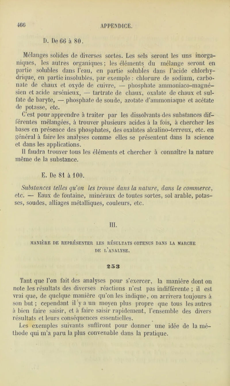 D. De 66 à 80. Mélanges solides de diverses sortes. Les sels seront les uns inorga- niques, les autres organiques; les éléments du mélange seront en partie solubles dans l’eau, en partie solubles dans l’acide chlorhy- drique, en partie insolubles, par exemple : chlorure de sodium, carbo- nate de chaux et oxyde de cuivre, — phosphate ammoniaco-magné- sien et acide arsénieux, — tartrate de chaux, oxalate de chaux et sul- fate de baryte, — phosphate de soude, azotate d’ammoniaque et acétate de potasse, etc. C’est pour apprendre à traiter par les dissolvants des substances dif- férentes mélangées, à trouver plusieurs acides à la fois, à chercher les bases en présence des phosphates, des oxalates alcalino-terreux, etc. en général à faire les analyses comme elles se présentent dans la science et dans les applications. 11 faudra trouver tous les éléments et chercher à connaître la nature même de la substance. E. De 81 à 100. Substances telles qu'on les trouve dans la nature, dans le commerce, etc. — Eaux de fontaine, minéraux de toutes sortes, sol arable, potas- ses, soudes, alliages métalliques, couleurs, etc. III. MANIÈRE DE REPRÉSENTER LES RÉSULTATS OBTENUS DANS LA MARCHE DE L’ANALYSE. 353 Tant que l’on fait des analyses pour s’exercer, la manière dont on note les résultats des diverses réactions n’est pas indifférente ; il est vrai que, de quelque manière qu’on les indique, on arrivera toujours à son but ; cependant il ’y a un moyen plus propre que tous les autres à bien faire saisir, et cà faire saisir rapidement, l’ensemble des divers résultats et leurs conséquences essentielles. Les exemples suivants suffiront pour donner une idée de la mé- thode qui m’a paru la plus convenable dans la pratique.