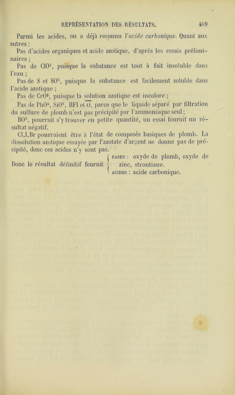 Parmi les acides, on a déjà reconnu Yacide carbonique. Quant aux autres : Pas d’acides organiques et acide azotique, d’après les essais prélimi- naires ; Pas de CIO3, puisque la substance est tout à fait insoluble dans l’eau ; Pas de S et SO5, puisque la substance est facilement soluble dans l’acide azotique ; Pas de Crû3, puisque la solution azotique est incolore ; Pas de PliO5, SiO-, 11F1 et ü, parce que le liquide séparé par filtration du sulfure de plomb n’est pas précipité par l’ammoniaque seul ; BO5, pourrait s’y trouver en petite quantité, un essai fournit un ré- sultat négatif. CI,I,Br pourraient être à l’état de composés basiques de plomb. La dissolution azotique essayée par l’azotate d’argent, ne donne pas de pré- cipité, donc ces acides n’y sont pas. ( bases : oxyde de plomb, oxyde de Donc le résultat définitif fournit zinc, strontiane. ' acides : acide carbonique.