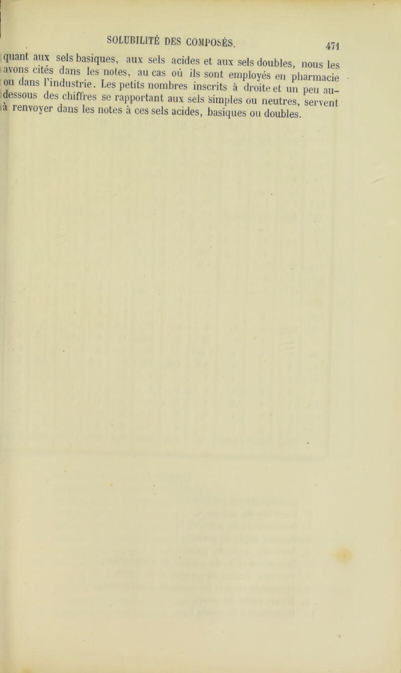 quant aux sels basiques, aux sels acides et aux sels doubles, nous les a\ons cites dans les noies, au cas où ils sont employés en pharmacie ou dans 1 industrie. Les petits nombres inscrits à droite et un peu au- dessous des chiffres se rapportant aux sels simples ou neutres, servent a renvoYer dans les notes à ces sels acides, basiques ou doubles.