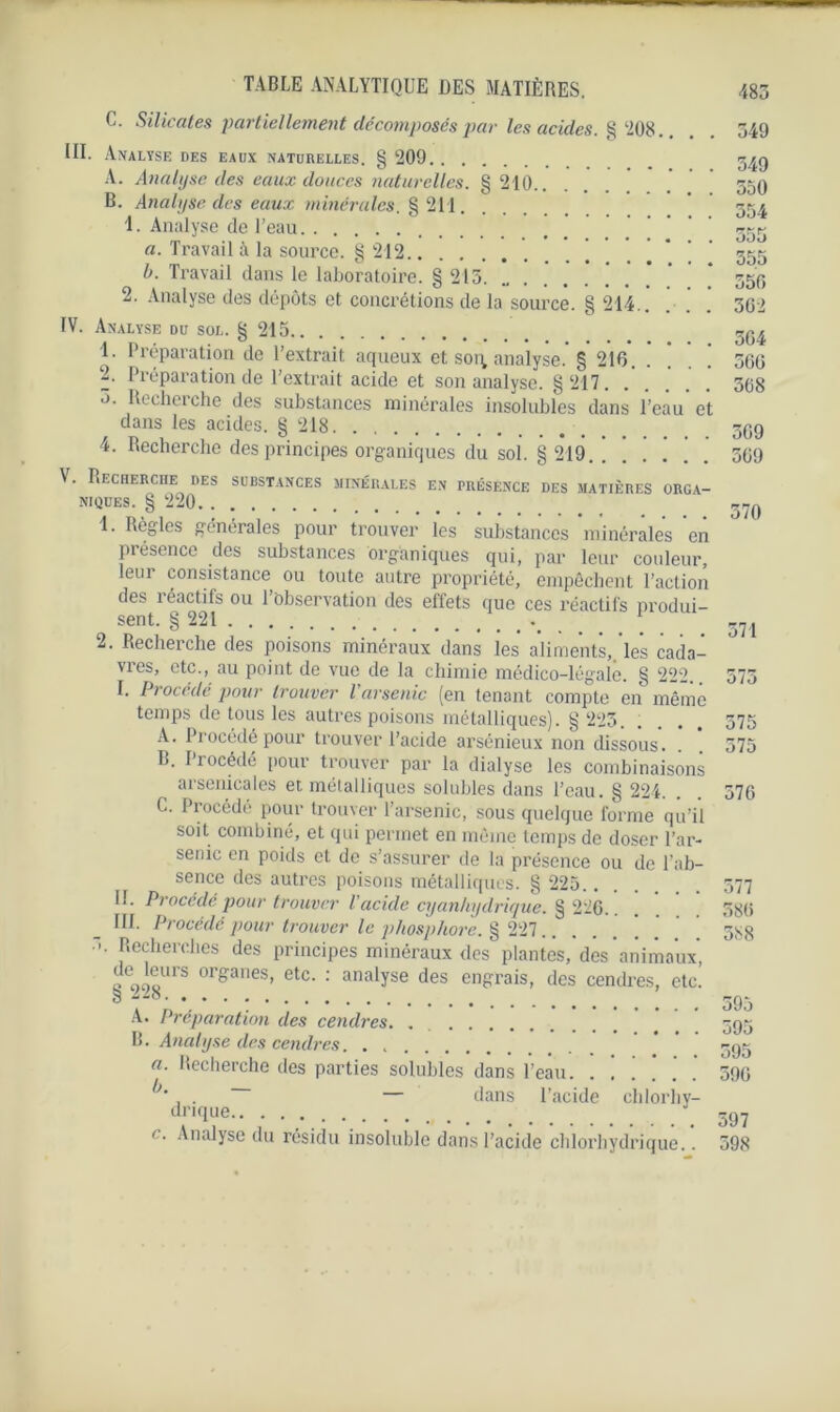 C. Silicates partiellement décomposés par les acides. § ‘208.. . . 349 III. Analyse des eaux naturelles. § 209 34g A. Analyse des eaux douces naturelles. § 210 * ’ 55g B. Analyse des eaux minérales. § 211 354 1. Analyse de l’eau ' 333 a. Travail à la source. §212 333 b. Travail dans le laboratoire. § 215 55g 2. Analyse des dépôts et concrétions de la source. § 214.. ! . 362 IV. Analyse du sol. § 215 3Q^ 1. Préparation de l’extrait aqueux et soi; analyse.’§ 216. ! * ’ * 506 Préparation de l'extrait acide et son analyse. §c217 308 0. Recherche des substances minérales insolubles dans l’eau’ et dans les acides. § 218 , 3gg 4. Recherche des principes organiques du sol. § 219. 309 \. Recherche des substances minérales en présence des matières orga- niques.^ 220 . 370 1. Règles générales pour trouver les substances minérales en présence des substances organiques qui, par leur couleur, leui consistance ou toute autre propriété, empêchent l’action des réactifs ou l’observation des effets que ces réactifs produi- sent. § 221 371 2. Recherche des poisons minéraux dans les aliments,, les cada- vres, etc., au point de vue de la chimie médico-légale. § 222. 575 I. Procédé pour trouver Varsenic (en tenant compte en même temps de tous les autres poisons métalliques). § 223 575 A. Procédé pour trouver l’acide arsénieux non dissous. . . 575 B. Procède pour trouver par la dialyse les combinaisons arsenicales et métalliques solubles dans l’eau. § 224. . . 576 C. Procédé pour trouver l’arsenic, sous quelque forme qu’il soit combiné, et qui permet en même temps de doser l’ar- senic en poids et de s’assurer de la présence ou de l’ab- sence des autres poisons métalliques. § 225 577 II. Procédé pour trouver l’acide cyanhydrique. § 226.. . . 586 III. Procédé pour trouver le phosphore. § 227.. gSg • Recherches des principes minéraux des plantes, des animaux, 8 99»UrS oreranes’ etc‘ : ana*yse des engrais, des cendres, etc. o 595 A. Préparation des cendres. . . . 595 B. Analyse des cendres. . , ggg a. Recherche des parties solubles dans l’eau. ...... 596 **, . — dans l’acide clilorhy- dnque 597 <. Analyse du résidu insoluble dans l’acide chlorhydrique.. 598