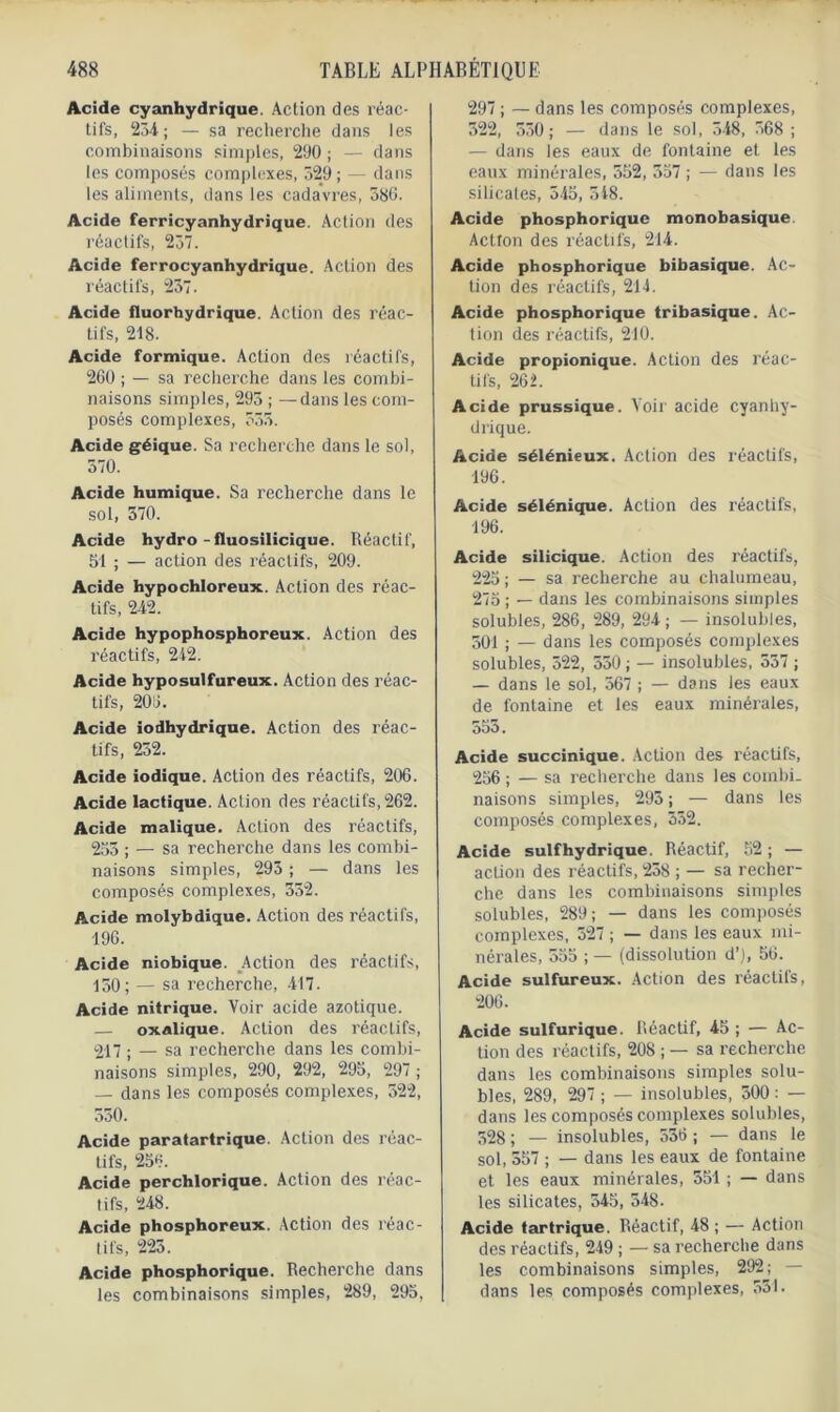 Acide cyanhydrique. Action des réac- tifs, 234 ; — sa recherche dans les combinaisons simples, 290 ; — dans les composés complexes, 329; — dans les aliments, dans les cadavres, 586. Acide ferricyanhydrique. Action des réactifs, 237. Acide ferrocyanhydrique. Action des réactifs, 237. Acide fluorhydrique. Action des réac- tifs, 218. Acide formique. Action des réactifs, 260 ; — sa recherche dans les combi- naisons simples, 293 ; —dans les com- posés complexes, 333. Acide géique. Sa recherche dans le sol, 370. Acide humique. Sa recherche dans le sol, 570. Acide hydro-fluosilicique. Réactif, 51 ; — action des réactifs, 209. Acide hypochloreux. Action des réac- tifs, 242. Acide hypophosphoreux. Action des réactifs, 242. Acide hyposulfureux. Action des réac- tifs, 206. Acide iodhydrique. Action des réac- tifs, 232. Acide iodique. Action des réactifs, 206. Acide lactique. Action des réactifs, 262. Acide malique. Action des réactifs, 253 ; — sa recherche dans les combi- naisons simples, 293 ; — dans les composés complexes, 332. Acide molybdique. Action des réactifs, 196. Acide niobique. Action des réactifs, 150; — sa recherche, 417. Acide nitrique. Voir acide azotique. — oxalique. Action des réactifs, 217 ; — sa recherche dans les combi- naisons simples, 290, 292, 295, 297 ; — dans les composés complexes, 522, 330. Acide paratartrique. Action des réac- tifs, 256. Acide perchlorique. Action des réac- tifs, 248. Acide phosphoreux. Action des réac- tifs, 225. Acide phosphorique. Recherche dans les combinaisons simples, 289, 295, 297 ; — dans les composés complexes, 522, 530; — dans le sol, 548, 368 ; — dans les eaux de fontaine et les eaux minérales, 552, 357 ; — dans les silicates, 545, 348. Acide phosphorique monobasique Action des réactifs, 214. Acide phosphorique bibasique. Ac- tion des réactifs, 214. Acide phosphorique tribasique. Ac- tion des réactifs, 210. Acide propionique. Action des réac- tifs, 262. Acide prussique. Voir acide cyanhy- drique. Acide sélénieux. Action des réactifs, 196. Acide sélénique. Action des réactifs, 196. Acide silicique. Action des réactifs, 225 ; — sa recherche au chalumeau, 275; — dans les combinaisons simples solubles, 286, 289, 294; — insolubles, 301 ; — dans les composés complexes solubles, 322, 550 ; — insolubles, 557 ; — dans le sol, 567 ; — dans les eaux de fontaine et les eaux minérales, 555. Acide succinique. Action des réactifs, 256 ; — sa recherche dans les combi- naisons simples, 293 ; — dans les composés complexes, 352. Acide suif hydrique. Réactif, 52 ; — action des réactifs, 238 ; — sa recher- che dans les combinaisons simples solubles, 289; — dans les composés complexes, 327 ; — dans les eaux mi- nérales, 555 ; — (dissolution d’), 56. Acide sulfureux. Action des réactifs, 206. Acide sulfurique. Réactif, 45 ; — Ac- tion des réactifs, 208 ; — sa recherche dans les combinaisons simples solu- bles, 289, 297 ; — insolubles, 300 : — dans les composés complexes solubles, 528 ; — insolubles, 536 ; — dans le sol, 557 ; — dans les eaux de fontaine et les eaux minérales, 551 ; — dans les silicates, 545, 548. Acide tartrique. Réactif, 48 ; — Action des réactifs, 219 ; — sa recherche dans les combinaisons simples, 292; — dans les composés complexes, 531.