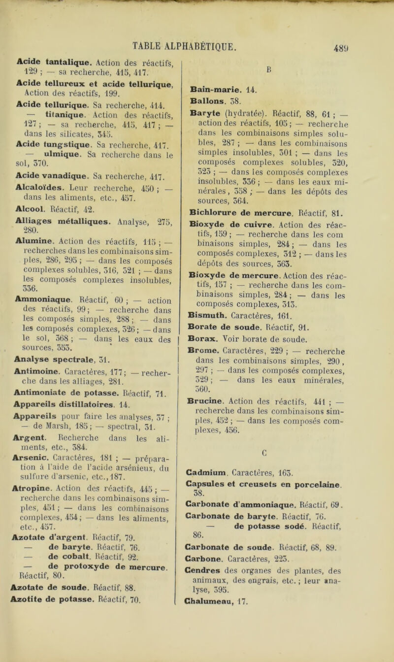 Acide tantalique. Action des réactifs, 129 ; — sa recherche, 415, 417. Acide tellureux et acide tellurique, Action des réactifs, 199. Acide tellurique. Sa recherche, 414. — titanique. Action des réactifs, 427 ; — sa x'echerche, 415, 417 ; — dans les silicates, 545. Acide tungstique. Sa recherche, 417. — ulmique. Sa recherche dans le sol, 570. Acide vanadique. Sa recherche, 417. Alcaloïdes. Leur recherche, 450 ; — dans les aliments, etc., 457. Alcool. Réactif, 42. Alliages métalliques. Analyse, 275, 280. Alumine. Action des réactifs, 115 ; — recherches dans les combinaisons sim- ples, 286, 295 ; — dans les composés complexes solubles, 516, 521 ; — dans les composés complexes insolubles, 556. Ammoniaque. Réactif, 60 ; — action des réactifs, 99 ; — recherche dans les composés simples, 288; — dans les composés complexes, 526; — dans le sol, 568 ; — dans les eaux des sources, 555. Analyse spectrale, 51. Antimoine. Caractères, 177 ; — recher- che dans les alliages, 281. Antimoniate de potasse. Réactif, 71. Appareils distillatoires. 14. Appareils pour faire les analyses, 57 ; — de Marsh, 185; — spectral, 51. Argent. Recherche dans les ali- ments, etc., 584. Arsenic. Caractères, 181 ; — prépara- tion à l’aide de l’acide arsénieux, du sulfure d’arsenic, etc., 187. Atropine. Action des réactifs, 445 ; — recherche dans les combinaisons sim- ples, 451 ; — dans les combinaisons complexes, 454 ; — dans les aliments, etc., 457. Azotate d’argent. Réactif, 79. — de baryte. Réactif, 76. — de cobalt. Réactif, 92. — de protoxyde de mercure. Réactif, 80. Azotate de soude. Réactif, 88. Azotite de potasse. Réactif, 70. B Bain-marie. 14. Ballons. 58. Baryte (hydratée). Réactif, 88, 61 ; — action des réactifs, 105; — recherche dans les combinaisons simples solu- bles, 287 ; — dans les combinaisons simples insolubles, 501 ; — dans les composés complexes solubles, 520, 525 ; — dans les composés complexes insolubles, 556 ; — dans les eaux mi- nérales , 558 ; — dans les dépôts des sources, 564. Bichlorure de mercure. Réactif, 81. Bioxyde de cuivre. Action des réac- tifs, 159 ; — recherche dans les com binaisons simples, 284 ; — dans les composés complexes, 512 ; — dans les dépôts des sources, 565. Bioxyde de mercure. Action des réac- tifs, 157 ; — recherche dans les com- binaisons simples, 284 ; — dans les composés complexes, 515. Bismuth. Caractères, 161. Borate de soude. Réactif, 91. Borax. Voir borate de soude. Brome. Caractères, 229 ; — recherche dans les combinaisons simples, 290, 297 ; — dans les composés complexes, 529 ; — dans les eaux minérales, 560. Brucine. Action des réactifs, 4-i 1 ; — recherche dans les combinaisons sim- ples, 452 ; — dans les composés com- plexes, 456. C Cadmium. Caractères, 165. Capsules et creusets en porcelaine 58. Carbonate d’ammoniaque. Réactif, 69. Carbonate de baryte. Réactif, 76. — de potasse sodé. Réactif, 86. Carbonate de soude. Réactif, 68, 89. Carbone. Caractères, 225. Cendres des organes des plantes, des animaux, des engrais, etc. ; leur ana- lyse, 595. Chalumeau, 17.