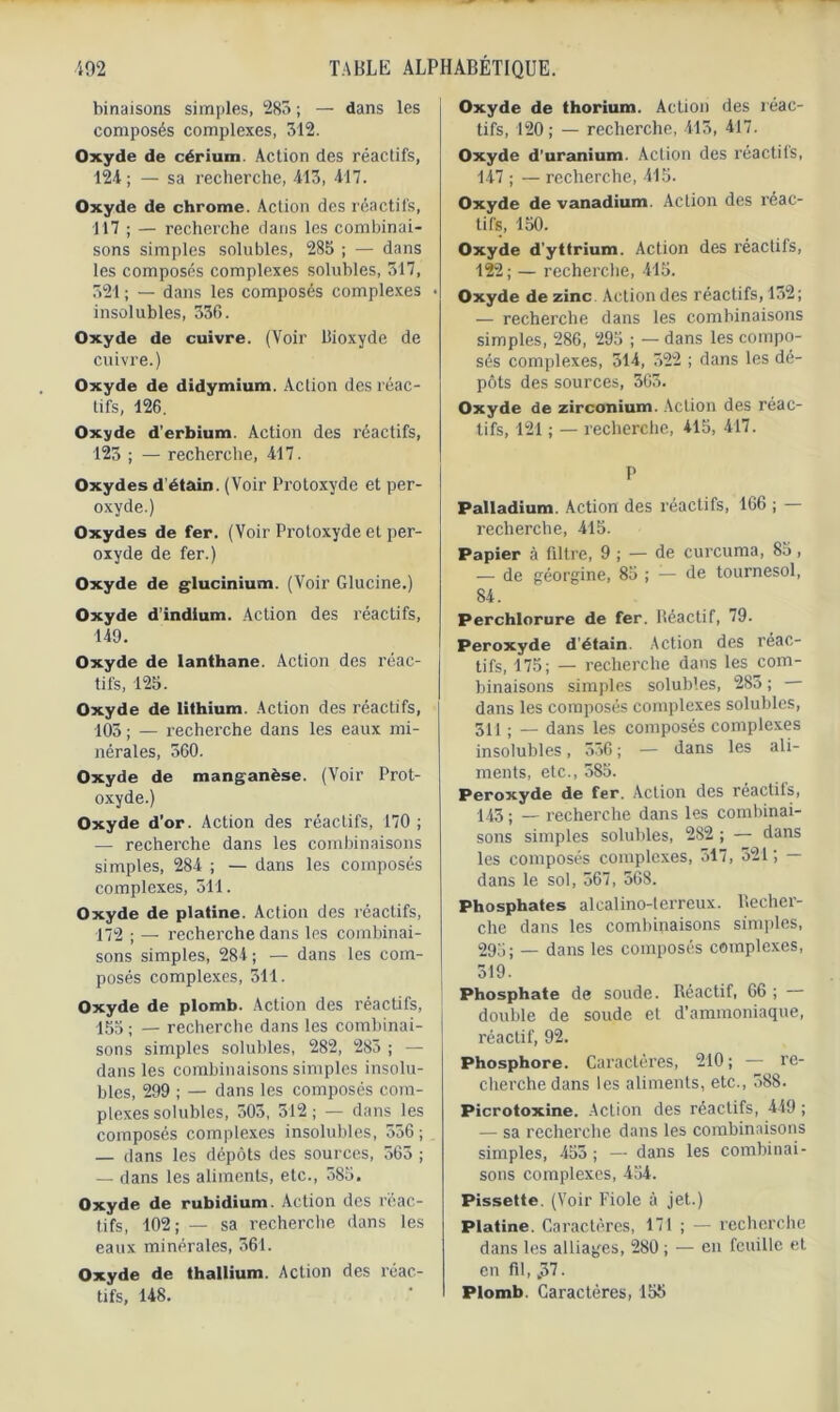 binaisons simples, 285 ; — dans les composés complexes, 512. Oxyde de cérium. Action des réactifs, 124 ; — sa recherche, 415, 417. Oxyde de chrome. Action des réactifs, 117 ; — recherche dans les combinai- sons simples solubles, 285 ; — dans les composés complexes solubles, 517, 521 ; — dans les composés complexes insolubles, 536. Oxyde de cuivre. (Voir Bioxyde de cuivre.) Oxyde de didymium. Action des réac- tifs, 126. Oxyde d’erbium. Action des réactifs, 125 ; — recherche, 417. Oxydes d’étain. (Voir Protoxyde et per- oxyde.) Oxydes de fer. (Voir Protoxyde et per- oxyde de fer.) Oxyde de glucinium. (Voir Glucine.) Oxyde d’indium. Action des réactifs, 149. Oxyde de lanthane. Action des réac- tifs, 125. Oxyde de lithium. Action des réactifs, 103 ; — recherche dans les eaux mi- nérales, 360. Oxyde de manganèse. (Voir Prot- oxyde.) Oxyde d’or. Action des réactifs, 170 ; — recherche dans les combinaisons simples, 284 ; — dans les composés complexes, 511. Oxyde de platine. Action des réactifs, 172 ; — recherche dans les combinai- sons simples, 284; — dans les com- posés complexes, 311. Oxyde de plomb. Action des réactifs, 155 ; — recherche dans les combinai- sons simples solubles, 282, 283 ; — dans les combinaisons simples insolu- bles, 299 ; — dans les composés com- plexes solubles, 503, 512; — dans les composés complexes insolubles, 556; — dans les dépôts des sources, 565 ; — dans les aliments, etc., 585, Oxyde de rubidium. Action des réac- tifs, 102; — sa recherche dans les eaux minérales, 361. Oxyde de thallium. Action des réac- tifs, 148. Oxyde de thorium. Action des réac- tifs, 120; — recherche, 415, 417. Oxyde d’uranium. Action des réactifs, 147 ; — recherche, 415. Oxyde de vanadium. Action des réac- tifs, 150. Oxyde d'yttrium. Action des réactifs, 122 ; — recherche, 415. Oxyde de zinc Action des réactifs, 132; — recherche dans les combinaisons simples, 286, 295 ; — dans les compo- sés complexes, 314, 522 ; dans les dé- pôts des sources, 363. Oxyde de zirconium. Action des réac- tifs, 121 ; — recherche, 415, 417. P Palladium. Action des réactifs, 166 ; — recherche, 415. Papier à filtre, 9 ; — de curcuma, 85 , — de géorgine, 85 ; — de tournesol, 84. Perchlorure de fer. Réactif, 79. Peroxyde d'étain. Action des réac- tifs, 175; — recherche dans les com- binaisons simples solubles, 283 ; dans les composés complexes solubles, 311 ; — dans les composés complexes insolubles, 556 ; — dans les ali- ments, etc., 585. Peroxyde de fer. Action des réactits, 143 ; — recherche dans les combinai- sons simples solubles, 282 ; — dans les composés complexes, 317, 321; — dans le sol, 567, 368. phosphates alcalino-terreux. Recher- che dans les combinaisons simples, 295; — dans les composés complexes, 519. Phosphate de soude. Réactif, 66 ; — double de soude et d’ammoniaque, réactif, 92. Phosphore. Caractères, 210; — re- cherche dans les aliments, etc., 588. Picrotoxine. Action des réactifs, 449 ; — sa recherche dans les combinaisons simples, 455 ; — dans les combinai- sons complexes, 454. Pissette. (Voir Fiole à jet.) Platine. Caractères, 171 ; — recherche dans les alliages, 280 ; — en feuille et en fil, ,37. Plomb. Caractères, 155