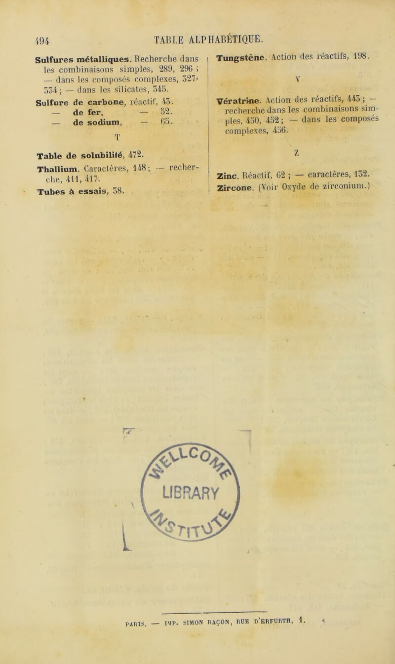 Sulfures métalliques. Recherche dans i les combinaisons simples, 289, 296 ; — dans les composés complexes, 527> 534 ; — dans les silicates, 345. Sulfure de carbone, réactif', 43. — de fer, — 52. — de sodium, — 65. T Table de solubilité, 472. Thallium. Caractères, 148; — recher- j che, 411, 417. Tubes à essais, 38. Tungstène. Action des réactifs, 198. Y Vératrine. Action des reactifs, 445 ; recherche dans les combinaisons sim- ples, 450, 452 ; — dans les composés complexes, 456. Z Zinc. Réactif, 62 ; — caractères, 132. Zircone. (Voir Oxyde de zirconium.) rr PARIS, IMF. SIMON RAÇON, RUE d’eRFURTH, 1.