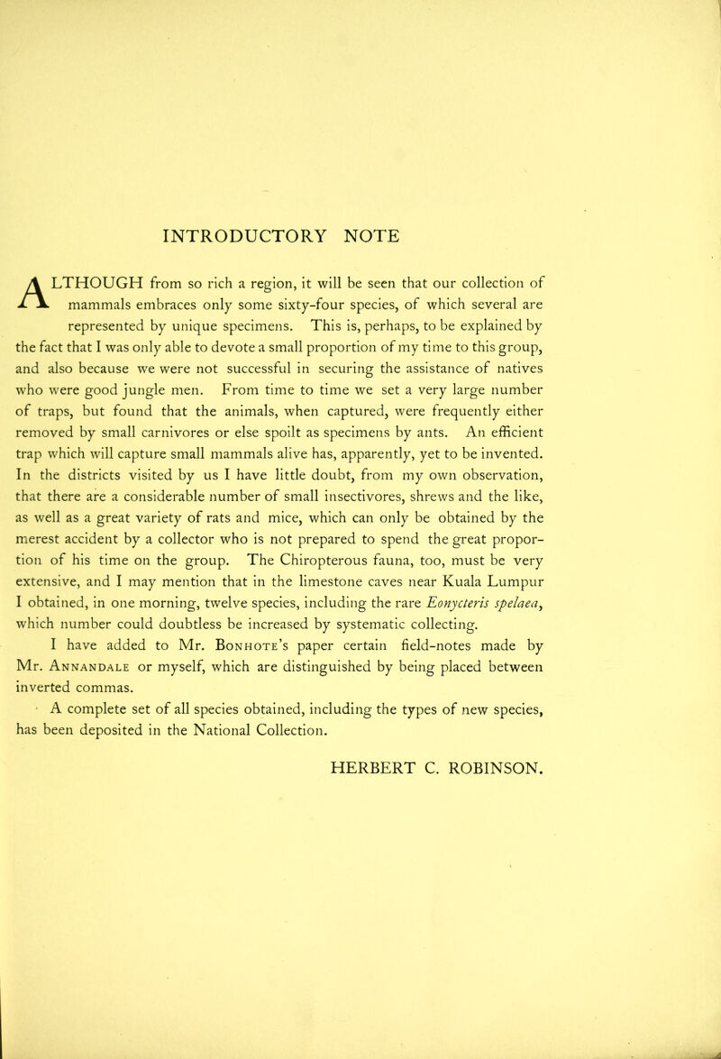 INTRODUCTORY NOTE ALTHOUGH from so rich a region, it will be seen that our collection of mammals embraces only some sixty-four species, of which several are represented by unique specimens. This is, perhaps, to be explained by the fact that I was only able to devote a small proportion of my time to this group, and also because we were not successful in securing the assistance of natives who were good jungle men. From time to time we set a very large number of traps, but found that the animals, when captured, were frequently either removed by small carnivores or else spoilt as specimens by ants. An efficient trap which will capture small mammals alive has, apparently, yet to be invented. In the districts visited by us I have little doubt, from my own observation, that there are a considerable number of small insectivores, shrews and the like, as well as a great variety of rats and mice, which can only be obtained by the merest accident by a collector who is not prepared to spend the great propor- tion of his time on the group. The Chiropterous fauna, too, must be very extensive, and I may mention that in the limestone caves near Kuala Lumpur I obtained, in one morning, twelve species, including the rare Eonycteris spelaea, which number could doubtless be increased by systematic collecting. I have added to Mr. Bonhote’s paper certain field-notes made by Mr. Annandale or myself, which are distinguished by being placed between inverted commas. A complete set of all species obtained, including the types of new species, has been deposited in the National Collection. HERBERT C. ROBINSON.