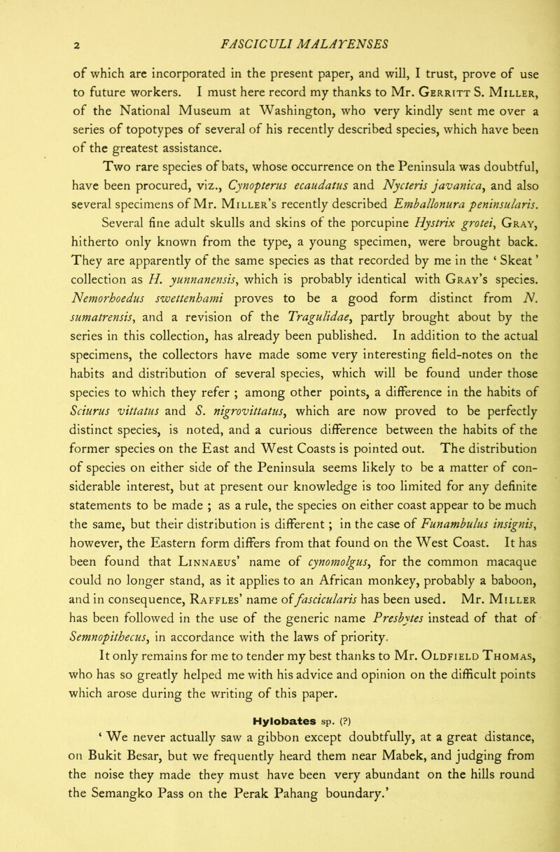 of which are incorporated in the present paper, and will, I trust, prove of use to future workers. I must here record my thanks to Mr. Gerritt S. Miller, of the National Museum at Washington, who very kindly sent me over a series of topotypes of several of his recently described species, which have been of the greatest assistance. Two rare species of bats, whose occurrence on the Peninsula was doubtful, have been procured, viz., Cynopterus ecaudatus and Nycteris javanica, and also several specimens of Mr. Miller’s recently described Emballonura peninsularis. Several fine adult skulls and skins of the porcupine Hystrix grotei, Gray, hitherto only known from the type, a young specimen, were brought back. They are apparently of the same species as that recorded by me in the ‘ Skeat ’ collection as H. yunnanensis, which is probably identical with Gray’s species. Nemorhoedus swettenhami proves to be a good form distinct from N. sumatrensis, and a revision of the Tragulidae, partly brought about by the series in this collection, has already been published. In addition to the actual specimens, the collectors have made some very interesting field-notes on the habits and distribution of several species, which will be found under those species to which they refer ; among other points, a difference in the habits of Sciurus vittatus and S. nigrovittatus, which are now proved to be perfectly distinct species, is noted, and a curious difference between the habits of the former species on the East and West Coasts is pointed out. The distribution of species on either side of the Peninsula seems likely to be a matter of con- siderable interest, but at present our knowledge is too limited for any definite statements to be made ; as a rule, the species on either coast appear to be much the same, but their distribution is different; in the case of Funambulus insignis, however, the Eastern form differs from that found on the West Coast. It has been found that Linnaeus’ name of cynomolgus, for the common macaque could no longer stand, as it applies to an African monkey, probably a baboon, and in consequence, Raffles’ name offascicularis has been used. Mr. Miller has been followed in the use of the generic name Presbytes instead of that of Semnopithecus, in accordance with the laws of priority. It only remains for me to tender my best thanks to Mr. Oldfield Thomas, who has so greatly helped me with his advice and opinion on the difficult points which arose during the writing of this paper. Hylobates sp. (?) ‘ We never actually saw a gibbon except doubtfully, at a great distance, on Bukit Besar, but we frequently heard them near Mabek, and judging from the noise they made they must have been very abundant on the hills round the Semangko Pass on the Perak Pahang boundary.’