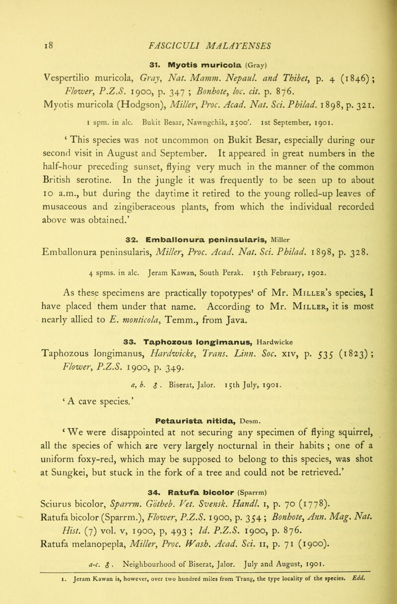 31. Myotis muricola (Gray) Vespertilio muricola, Gray, Nat. Mamm. Nepaul. and Thibet, p. 4 (1846); Flower, P.Z.S. 1900, p. 347 ; Bonhote, loc. cit. p. 876. Myotis muricola (Hodgson), Miller, Proc. Acad. Nat. Sci. Philad. 1898, p. 321. 1 spm. in ale. Bukit Besar, Nawngchik, 2500'. 1st September, 1901. c This species was not uncommon on Bukit Besar, especially during our second visit in August and September. It appeared in great numbers in the half-hour preceding sunset, flying very much in the manner of the common British serotine. In the jungle it was frequently to be seen up to about 10 a.m., but during the daytime it retired to the young rolled-up leaves of musaceous and zingiberaceous plants, from which the individual recorded above was obtained.’ 32. Embalionura peninsularis, Miller Emballonura peninsularis, Miller, Proc. Acad. Nat. Sci. Philad. 1898, p. 328. 4 spms. in ale. Jeram Kawan, South Perak. 15th February, 1902. As these specimens are practically topotypes1 of Mr. Miller’s species, I have placed them under that name. According to Mr. Miller, it is most nearly allied to E. monticola, Temm., from Java. 33. Taphozous longgmanus, Hardwicke Taphozous longimanus, Hardwicke, Trans. Linn. Soc. xiv, p. 535 (1823); Flower, P.Z.S. 1900, p. 349. a, b. $ . Biserat, Jalor. 15th July, 1901. ‘ A cave species.’ Petaurista nitida, Desm. c We were disappointed at not securing any specimen of flying squirrel, all the species of which are very largely nocturnal in their habits ; one of a uniform foxy-red, which may be supposed to belong to this species, was shot at Sungkei, but stuck in the fork of a tree and could not be retrieved.’ 34. Ratufa bicolor (Sparrm) Sciurus bicolor, Sparrm. Gotheb. Vet. Svensk. Handl. 1, p. 70 (1778). Ratufa bicolor (Sparrm.), Flower, P.Z.S. 1900, p. 354 ; Bonhote, Ann. Mag. Nat. Hist. (7) vol. v, 1900, p, 493 ; Id. P.Z.S. 1900, p. 876. Ratufa melanopepla, Miller, Proc. IVash. Acad. Sci. 11, p. 71 (1900). a-c. $ . Neighbourhood of Biserat, Jalor. July and August, 1901. . Jeram Kawan is, however, over two hundred miles from Trang, the type locality of the species. Edd.