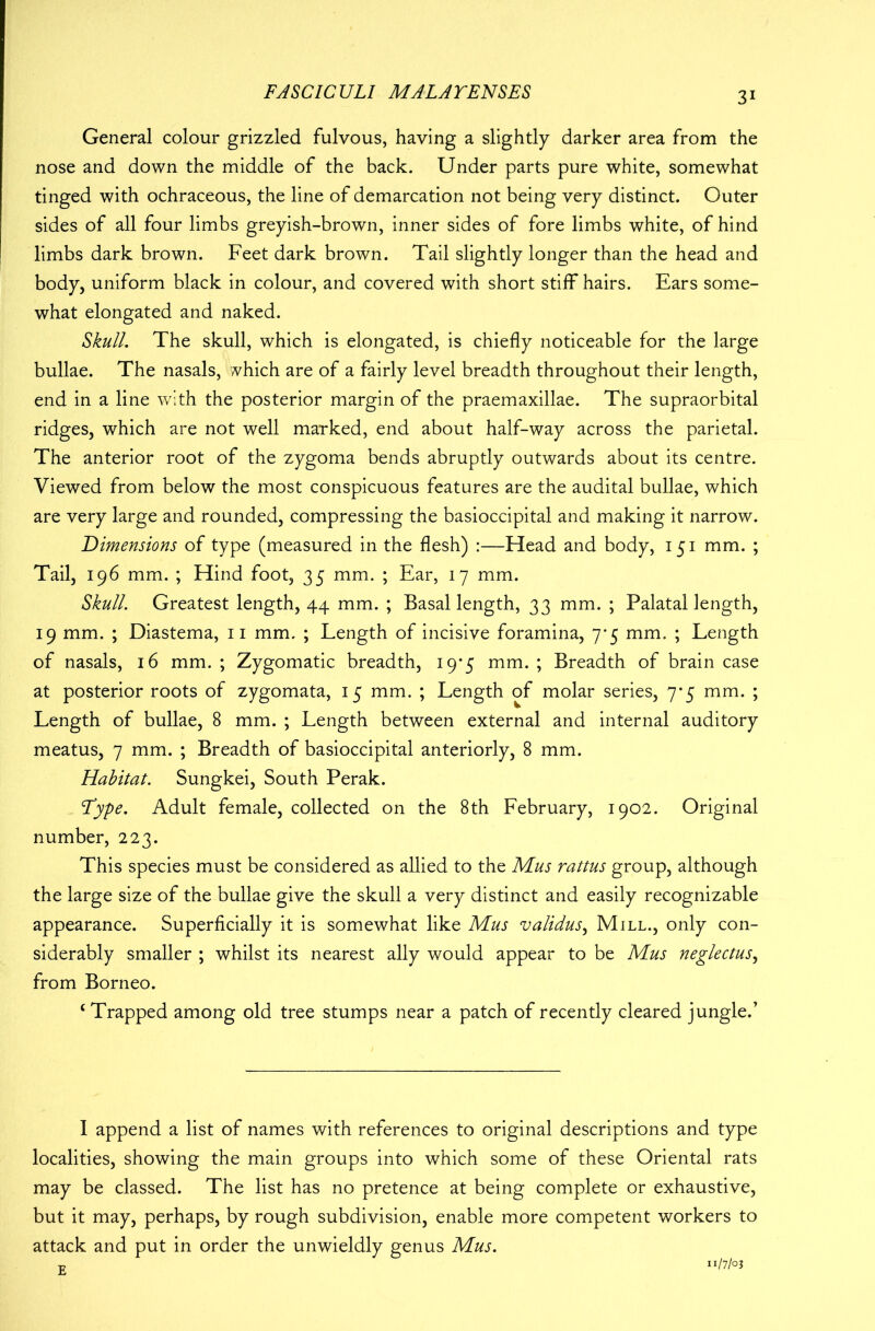 General colour grizzled fulvous, having a slightly darker area from the nose and down the middle of the back. Under parts pure white, somewhat tinged with ochraceous, the line of demarcation not being very distinct. Outer sides of all four limbs greyish-brown, inner sides of fore limbs white, of hind limbs dark brown. Feet dark brown. Tail slightly longer than the head and body, uniform black in colour, and covered with short stiff hairs. Ears some- what elongated and naked. Skull, The skull, which is elongated, is chiefly noticeable for the large bullae. The nasals, which are of a fairly level breadth throughout their length, end in a line with the posterior margin of the praemaxillae. The supraorbital ridges, which are not well marked, end about half-way across the parietal. The anterior root of the zygoma bends abruptly outwards about its centre. Viewed from below the most conspicuous features are the audital bullae, which are very large and rounded, compressing the basioccipital and making it narrow. Dimensions of type (measured in the flesh) :—Head and body, 151 mm. ; Tail, 196 mm. ; Hind foot, 35 mm. ; Ear, 17 mm. Skull. Greatest length, 44 mm. ; Basal length, 33 mm. ; Palatal length, 19 mm. ; Diastema, 11 mm. ; Length of incisive foramina, 7*5 mm. ; Length of nasals, 16 mm. ; Zygomatic breadth, 19*5 mm. ; Breadth of brain case at posterior roots of zygomata, 15 mm. ; Length of molar series, 7*5 mm. ; Length of bullae, 8 mm. ; Length between external and internal auditory meatus, 7 mm. ; Breadth of basioccipital anteriorly, 8 mm. Habitat. Sungkei, South Perak. Type. Adult female, collected on the 8th February, 1902. Original number, 223. This species must be considered as allied to the Mus rattus group, although the large size of the bullae give the skull a very distinct and easily recognizable appearance. Superficially it is somewhat like Mus validus, Mill., only con- siderably smaller ; whilst its nearest ally would appear to be Mus neglectus, from Borneo. ‘ Trapped among old tree stumps near a patch of recently cleared jungle.’ I append a list of names with references to original descriptions and type localities, showing the main groups into which some of these Oriental rats may be classed. The list has no pretence at being complete or exhaustive, but it may, perhaps, by rough subdivision, enable more competent workers to attack and put in order the unwieldly genus Mus. E 1/7/03
